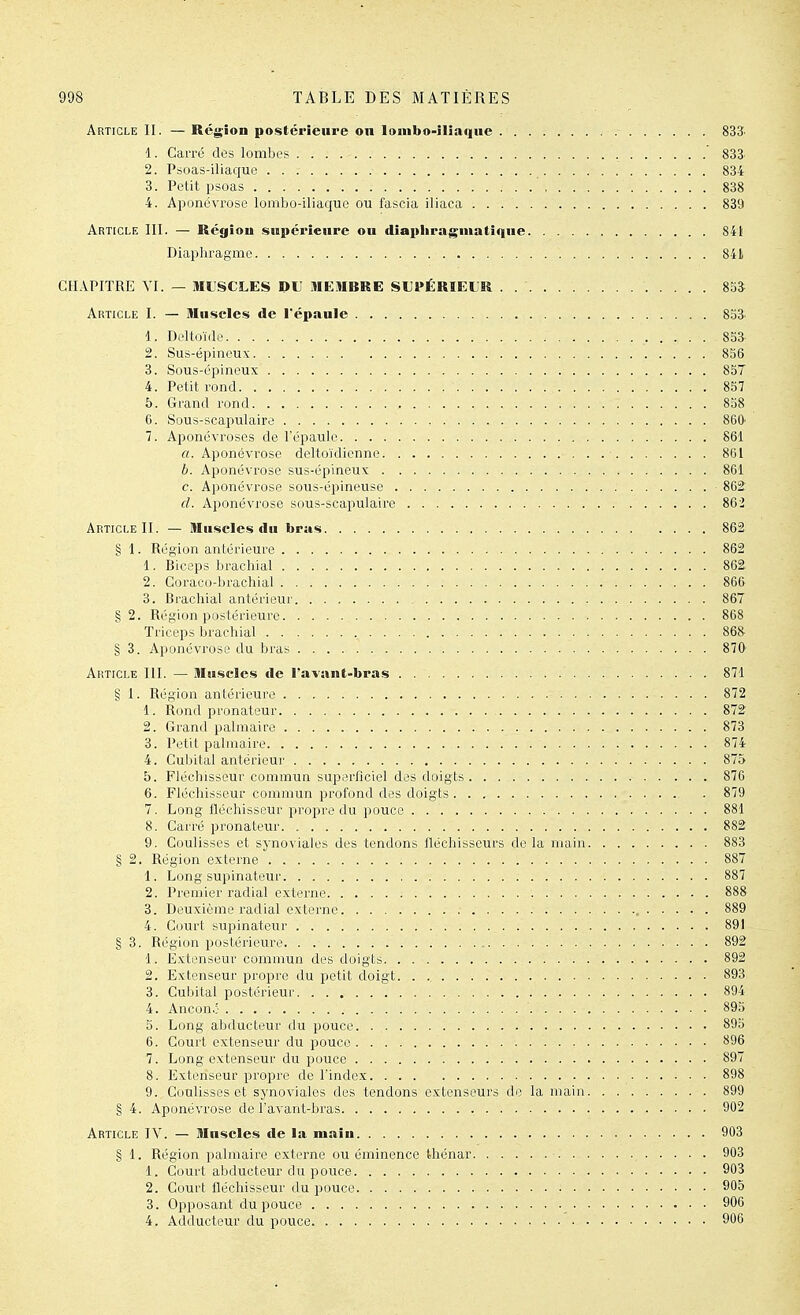 Article II. — Région postérieure on lonibo-iliaqne 833 1. Carré des lombes 833 2. Psoas-iliaque 834 3. Petit psoas 838 4. Aponévrose lombo-iliaque ou fascia iliaca 839 Article III. — Région siipérienre on diapliragmatique 841 Diaphragme 841 CHAPITRE YI. — ML'SCLES DU :tIEMBRE SUPÉRIEUR . 8SÎ Article I. — lUnscIes de l'épanle 8o3 1. Deltoïde 8S3 2. Sus-épineux 836 3. Sous-épineux 857 4. Petit rond 8S7 b. Grand rond 858 6. Sous-scapulaire 860 7. Aponévroses de l'épaule 861 «.Aponévrose deltoïdicnne 861 b. Aponévrose sus-épineux 861 c. Aponévrose sous-épineuse 862: d. Aponévrose sous-scapulaire 862 Article II. — Ilinscles du bras .... 862 § 1. Région antérieure 862 1. Biceps brachial 862 2. Coraco-brachial 866 3. Brachial antérieur 867 § 2. Région postérieure 868 Triceps brachial 868^ § 3. Aponévrose du bras 870 Article III. — Muscles de l'avant-bras 871 § I. Région antérieure 872 1. Rond pronateur 872 2. Grand palmaire 873 3. Petit palmaire 874 4. Cubital antérieur 875 5. Fléchisseur commun superficiel des doigts 876 6. Fléchisseur commun profond des doigts 879 7. Long fléchisseur propi'o du pouce 881 8. Carré pronateur 882 9. Coulisses et synoviales des tendons lléchisseurs de la main 883 § 2. Région externe 887 1. Long supinateur 887 2. Premier radial externe 888 3. Deuxième radial externe 889 4. Court supinateur 891 § 3. Région postérieure 892 1. Extenseur commun des iloigts 892 2. Extenseur propre du petit doigt. 893 3. Cubital postérieur 894 4. Ancon.: 895 5. Long abducteur du pouce 895 6. Court extenseur du pouce 896 7. Long extenseur du pouce 897 8. Extenseur propre de l'index 898 9. Coulisses et synoviales des tendons extenseurs do la main 899 § 4. Aponévrose de l'avant-bras 902 Article IV. — Muscles de la main 903 § 1. Région palmaire externe ou éminence thénar 903 1. Court abducteur du pouce 903 2. Court fléchisseur du pouce 905 3. Opposant du pouce 906 4. Adducteur du pouce 906