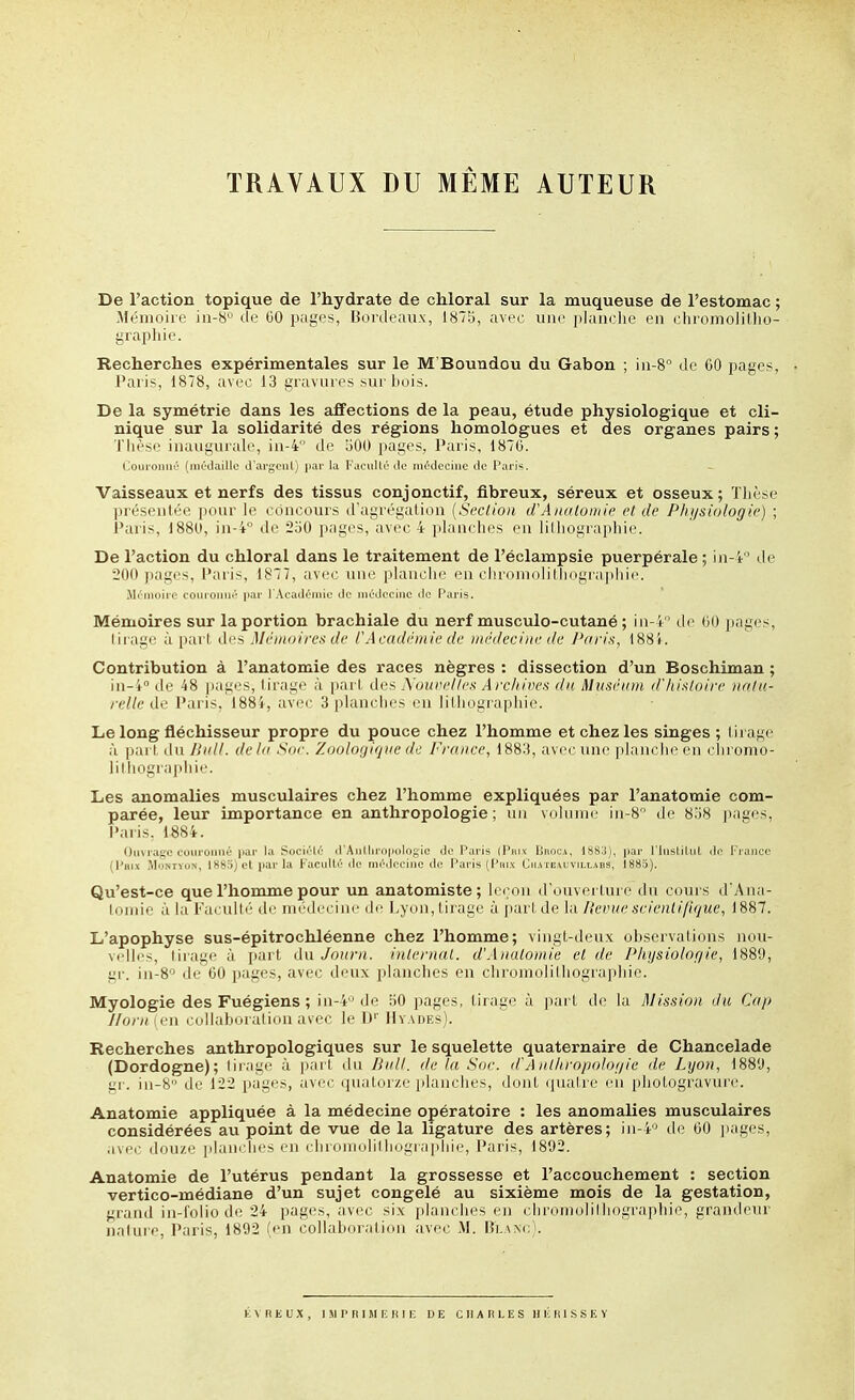 TRAVAUX DU MÊME AUTEUR De l'action topique de l'hydrate de chloral sur la muqueuse de l'estomac Mémoire in-8 de GO p;iges, nordeau.x, 1875, avec une [ilanclie en chromolillio graphie. Recherches expérimentales sur le M'Boundou du Gabon ; in-8° de CO pages, Paris, 1878, avec 13 gravnres sur bois. De la symétrie dans les affections de la peau, étude physiologique et cli- nique sur la solidarité des régions homologues et des organes pairs ; Tlièsc inaugurale, iii-4 de îiOO pages, Paris, 187G. Couronné (inC'daillc d'argenl) par la Faculté de médecine de Paris. Vaisseaux et nerfs des tissus conjonctif, fibreux, séreux et osseux; Tlièse préseulée pour le concours d'agrégalion {Section d A/iiHoniie et de Phi/stologie) ; Paris, 1880, in-4° de 250 pages, avec 4 planches en lilhographie. De l'action du chloral dans le traitement de l'éclampsie puerpérale ; in-4 de ■200 pages, Pari-, l^'77, avec une planche en clironKilillKigrapliie. MiMiioiio couioiui-' |iaf I AcadcMiiio do iiu'dt'cinc tic Paris. Mémoires sur la portion brachiale du nerf musculo-cutané ; in-4 de 00 pages, lirage à part des Mémoires de l'Académie de médecine de J'aris, 188i . Contribution à l'anatomie des races nègres : dissection d'un Boschiman ; in-i de 48 jjages, lirage à pari, des \oupelles Archives du Muséum d'histoire natu- relle l'aris. 188'i, avec 3 planches en liLliographie. Le long fléchisseur propre du pouce chez l'homme et chez les singes ; l irage à pari du Bull, delà Sor. Zoologiqne de France, 1883, avec une planche en cln'omo- lilliographie. Les anomalies musculaires chez l'homme expliquées par l'anatomie com- parée, leur importance en anthropologie; un volume iii-8 de 858 pages, Paris. 1884. Ouvrage couronné pai' la Socii'lé (l'Aiilhrfi|jolosic do Paris (Pri.v LnocA, 1883), par l'IusliUd de Franco (Pai.x iMoNTYOJi, 1885) et par la Faculté ilo médociue do Paris (Pni.v Cihteauvillaiis, i885). Qu'est-ce que l'homme pour un anatomiste; leçon d'ouverture du cours d'Ana- lomie à la Faculté de médecine de Lyon, tirage h \)OMiàQ Va. Revue scientijique, 1887. L'apophyse sus-épitrochléenne chez l'homme; vingt-deux observations nou- M'Ilcs, lirage à i>art du Journ. internai. d'Anutomie et de Physiolor/ie, 1889, gr. in-8'^ de 00 pages, avec deux planches en chromolithographie. Myologie des Fuégiens ; in-4'^ de 50 pages, tirage à part de la Mission du Cap Jlorn len collaboration avec le D'' Hyades). Recherches anthropologiques sur le squelette quaternaire de Chancelade (Dordogne); lirage à pari du Hall, de la Sue. d'A nl/iropoloi/ie île Lyon, iHH'J, gr. iii-8 de 122 pages, avec (ptalor/.e planches, dont (piatre en photogravure. Anatomie appliquée à la médecine opératoire : les anomalies musculaires considérées au point de vue de la ligature des artères; iii-4 de 00 pages, avec dou/.e planches en chioniolillingrapiiie, l'aris, 1802. Anatomie de l'utérus pendant la grossesse et l'accouchement : section vertico-médiane d'un sujet congelé au sixième mois de la gestation, grand in-l'olio de 24 pages, avec six ]ilanclies en chroniolilhographie, grantleur nalure, Paris, 1892 (en collaboralion avec M. Bi.\.\<;i.