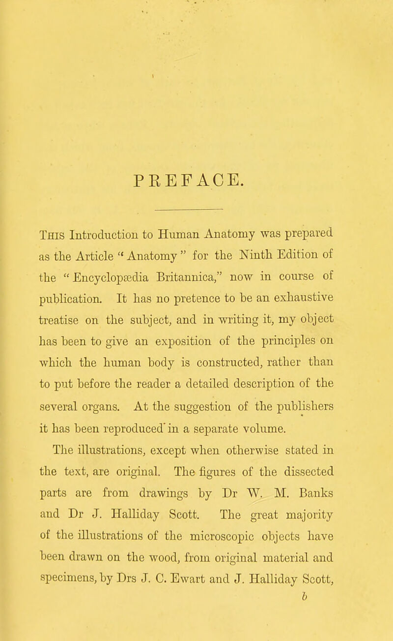 1 PREFACE. This Introductiou to Human Anatomy was prepared as the Article  Anatomy  for the Ninth Edition of the Encyclopaedia Britannica, now in course of publication. It has no pretence to be an exhaustive treatise on the subject, and in writing it, my object has been to give an exposition of the principles on which the human body is constructed, rather than to put before the reader a detailed description of the several organs. At the suggestion of the publishers it has been reproduced' in a separate volume. The illustrations, except when otherwise stated in the text, are original. The figures of the dissected parts are from drawings by Dr W. M. Banks and Dr J. Halliday Scott. The great majority of the illustrations of the microscopic objects have been drawn on the wood, from original material and specimens, by Drs J. C. Ewart and J. Halliday Scott, b