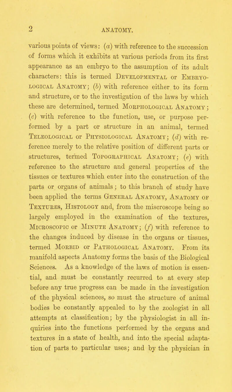 9. various points of views: (a) with reference to the succession of forms which it exhibits at various periods from its first appearance as an embryo to the assumption of its adult characters: this is termed Developmental or Embeyo- LOGiCAL Anatomy; (6) with reference either to its form and structure, or to the investigation of the laws by which these are determined, termed Morphological Anatomy ; (c) with reference to the function, use, or purpose per- formed by a part or structure in an animal, termed Teleologioal or Physiological Anatomy; (d) with re- ference merely to the relative position of different parts or structures, termed Topographical Anatomy; (e) with reference to the structure and general properties of the tissues or textures which enter into the construction of the parts or organs of animals; to this branch of study have been appUed the terms General Anatomy, Anatomy of Textures, Histology and, from the miscroscope being so largely employed in the examination of the textures. Microscopic or Minute Anatomy; (/) with reference to the changes induced by disease in the organs or tissues, termed Morbid or Pathological Anatomy. From its manifold aspects Anatomy forms the basis of the Biological Sciences. As a knowledge of the laws of motion is essen- tial, and must be constantly recurred to at every step before any true progress can be made in the investigation of the physical sciences, so must the structure of animal bodies be constantly appealed to by the zoologist in all attempts at classification; by the physiologist in aU in- quiries into the functions performed by the organs and textures in a state of health, and into the special adapta- tion of parts to particular uses; and by the physician in