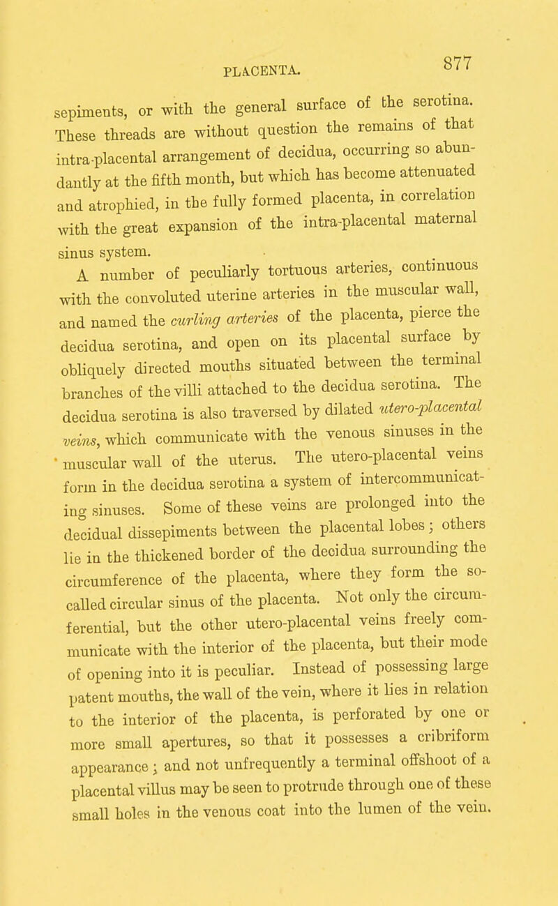 sepiments, or witt tlie general surface of the serotma. These threads are without question the remains of that intra-placental arrangement of decidua, occurring so abun- dantly at the fifth month, but which has become attenuated and atrophied, in the fully formed placenta, in correlation with the great expansion of the intra-placental maternal sinus system. A number of peculiarly tortuous arteries, continuous with the convoluted uterine arteries in the muscular wall, and named the curlmg arteries of the placenta, pierce the decidua serotina, and open on its placental surface by obliquely directed mouths situated between the terminal branches of the villi attached to the decidua serotina. The decidua serotina is also traversed by dilated utero-placental which communicate with the venous sinuses in the •muscular wall of the uterus. The utero-placental veins form in the decidua serotina a system of intercommunicat- ing sinuses. Some of these veins are prolonged into the decidual dissepiments between the placental lobes; others lie in the thickened border of the decidua surrounding the circumference of the placenta, where they form the so- called circular sinus of the placenta. Not only the circum- ferential, but the other utero-placental veins freely com- municate with the interior of the placenta, but their mode of opening into it is peculiar. Instead of possessing large patent mouths, the wall of the vein, where it lies in relation to the interior of the placenta, is perforated by one or more smaU apertures, so that it possesses a cribriform appearance; and not unfrequently a terminal ofifshoot of a placental viUus may be seen to protrude through one of these small holes in the venous coat into the lumen of the vein.