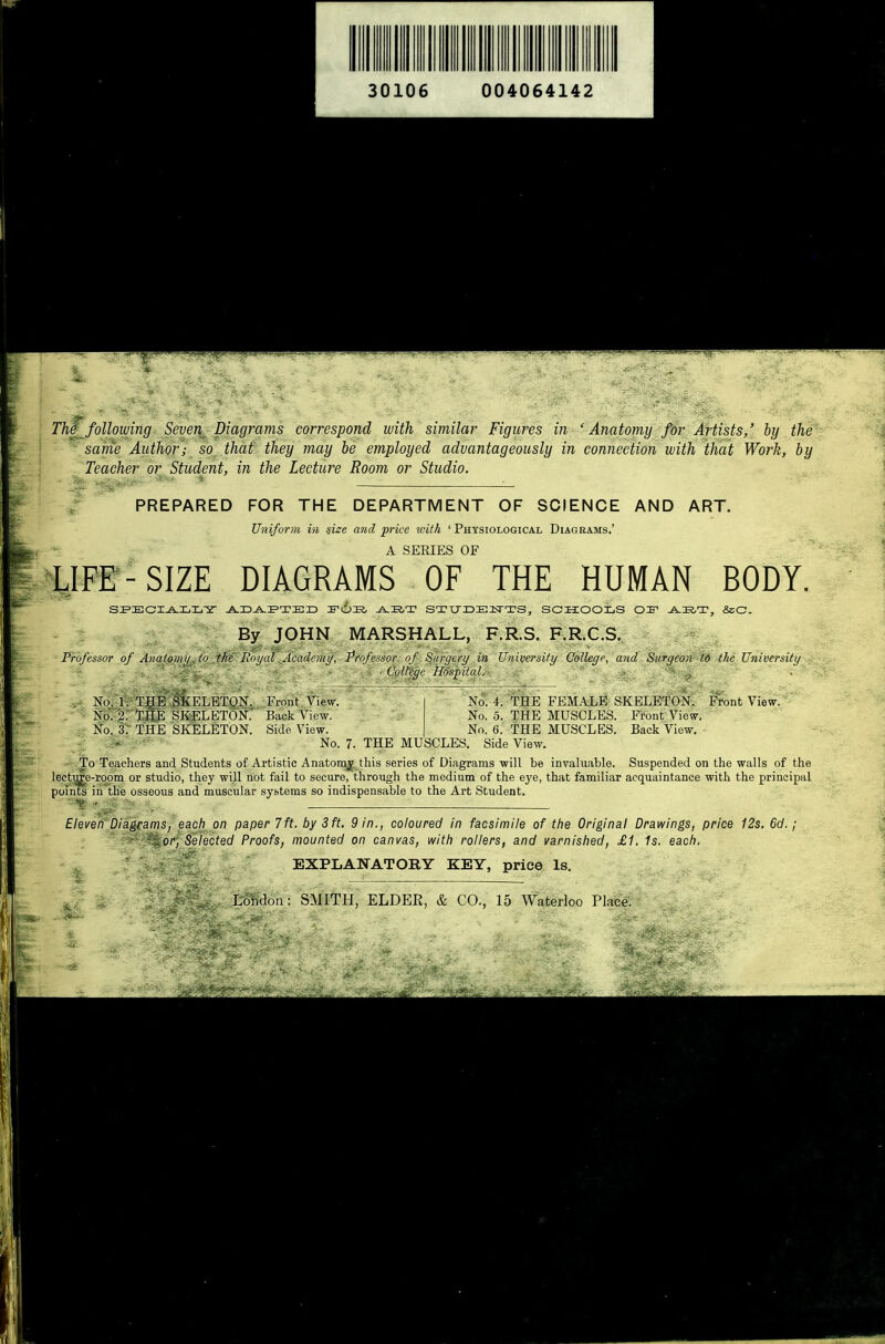 Th^following Seye\ Diagrams correspond with similar Figures in ' Anatomy for Artists,' by the same Author; so. that they may be employed advantageously in connection with that Work, by Teacher or Student, in the Lecture Room or Studio. ^ PREPARED FOR THE DEPARTMENT OF SCIENCE AND ART. Uniform in size and price with 'Physiological Diagrams.' A SERIES OF LIFF-SIZE DIAGRAMS OF THE HUMAN BODY. SI=ECI^XiIiY J^I3^E»TE3D ^liT SI-CTIDEiq-TS, SCHOOLS OI^ -A.I2,T, &C By JOHN MARSHALL, F.R.S. F.R.C.S. Professor of Anatomy to the Royal Academy, Professor of Surgery in University College, and Surgeon t6 the University ■ ColVe'gc Hospital. • . . No. 1. THE SKELETON. Frniit View. No. 2. THE SKELETON.' Back View. No. 3: THE SKELETON. Side View. No. 4. THE FEMALE SKELETON. Front View. No. 5. THE MUSCLES. Front View. No. 6. THE MUSCLES. Back View. ■-.^ :  ■ No. 7. THE MUSCLES. Side View. To Teachers and Students of Artistic Anatomy this series of Diagrams will be invaluable. Suspended on the walls of the lecture-room or studio, they will not fail to secure, through the medium of the eye, that familiar acquaintance with the principal pointe in the osseous and muscular systems so indispensable to the Art Student. Eleven Diagrams, each on paper 7 ft. by 3 ft. 9 in., coloured in facsimile of the Original Drawings, price 12s, 6d. ; ' r'-'^^orj^Selected Proofs, mounted on canvas, with rollers, and varnished, £1. 1s. each. EXPLANATORY KEY, price Is. Lohdon: SMITH, ELDER, & CO., 15 Waterloo Place.