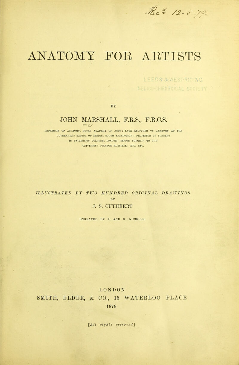 BY JOHN MARSHALL, F.R.S., F.R.C.S. PROFESSOR OF ANATOMY, HOYAL ACADEMY OF ARTS ; I>ATE LECTURER ON ANATOMY AT THE GOVERNMENT SCHOOL OF DESIGN, SOUTH KENSINGTON ; PROFESSOR OF SURGERY IN UNIVERSITY COLLEGE, LONDON; SENIOR SURGEON TO THE UNIVERSITY COLLEGE HOSPITAL ; ETC. ETC. ILLUSTBATED BY TWO HUNDBED OBIGINAL DBAWINGS BY J. S. CUTHBERT ENGRAVED BY J. AND G. NICHOLLS LONDON SMITH, ELDEE, & CO., 15 WATERLOO PLACE 1878 [^All rights reserved']