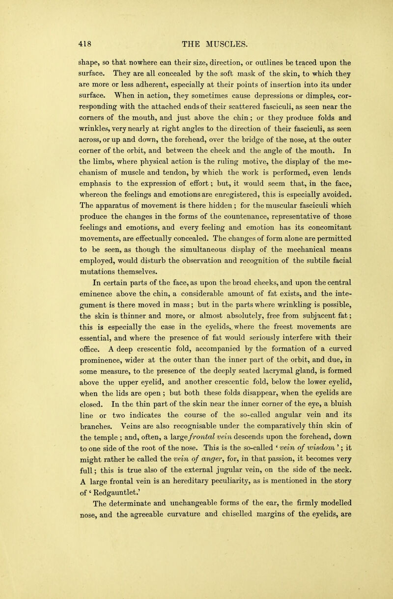 shape, so that nowhere can their size, direction, or outlines be traced upon the surface. They are all concealed by the soft mask of the skin, to which they are more or less adherent, especially at their points of insertion into its under surface. When in action, they sometimes cause depressions or dimples, cor- responding with the attached ends of their scattered fasciculi, as seen near the comers of the mouth, and just above the chin; or they produce folds and wrinkles, very nearly at right angles to the direction of their fasciculi, as seen across, or up and down, the forehead, over the bridge of the nose, at the outer corner of the orbit, and between the cheek and the angle of the mouth. In the limbs, where physical action is the ruling motive, the display of the me- chanism of muscle and tendon, by which the work is performed, even lends emphasis to the expression of effort; but, it would seem that, in the face, whereon the feelings and emotions are enregistered, this is especially avoided. The apparatus of movement is there hidden ; for the muscular fasciculi which produce the changes in the forms of the countenance, representative of those feelings and emotions, and every feeling and emotion has its concomitant movements, are effectually concealed. The changes of form alone are permitted to be seen, as though the simultaneous display of the mechanical means employed, would disturb the observation and recognition of the subtile facial mutations themselves. In certain parts of the face, as upon the broad cheeks, and upon the central eminence above the chin, a considerable amount of fat exists, and the inte- gument is there moved in mass; but in the parts where wrinkling is possible, the skin is thinner and more, or almost absolutely, free from subjacent fat; this is especially the case in the eyelids,, where the freest movements are essential, and where the presence of fat would seriously interfere with their office. A deep crescentic fold, accompanied by the formation of a curved prominence, wider at the outer than the inner part of the orbit, and due, in some measure, to the presence of the deeply seated lacrymal gland, is formed above the upper eyelid, and another crescentic fold, below the lower eyelid, when the lids are open ; but both these folds disappear, when the eyelids are closed. In the thin part of the skin near the inner corner of the eye, a bluish line or two indicates the course of the so-called angular vein and its branches. Veins are also recognisable under the comparatively thin skin of the temple ; and, often, a large frontal vein descends upon the forehead, down to one side of the root of the nose. This is the so-called ' vein of wisdom '; it might rather be called the vein of anger, for, in that passion, it becomes very full; this is true also of the external jugular vein, on the side of the neck. A large frontal vein is an hereditary peculiarity, as is mentioned in the story of' Eedgauntlet.' The determinate and unchangeable forms of the ear, the firmly modelled nose, and the agreeable curvature and chiselled margins of the eyelids, are