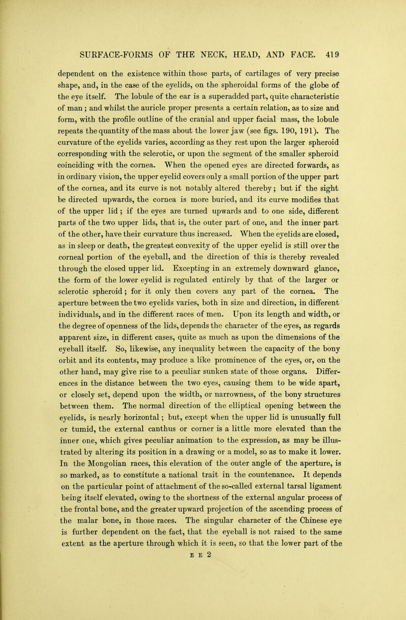 dependent on the existence within those parts, of cartilages of very precise shape, and, in the case of the eyelids, on the spheroidal forms of the globe of the eye itself. The lobule of the ear is a superadded part, quite characteristic of man; and whilst the auricle proper presents a certain relation, as to size and form, with the profile outline of the cranial and upper facial mass, the lobule repeats thequantity of the mass about the lower jaw (see figs. 190, 191). The curvature of the eyelids varies, according as they rest upon the larger spheroid corresponding with the sclerotic, or upon the segment of the smaller spheroid coinciding with the cornea. When the opened eyes are directed forwards, as in ordinary vision, the upper eyelid covers only a small portion of the upper part of the cornea, and its curve is not notably altered thereby; but if the sight be directed upwards, the cornea is more buried, and its curve modifies that of the upper lid; if the eyes are turned upwards and to one side, different parts of the two upper lids, that is, the outer part of one, and the inner part of the other, have their curvature thus increased. When the eyelids are closed, as in sleep or death, the greatest convexity of the upper eyelid is still over the corneal portion of the eyeball, and the direction of this is thereby revealed through the closed upper lid. Excepting in an extremely downward glance, the form of the lower eyelid is regulated entirely by that of the larger or sclerotic spheroid; for it only then covers any part of the cornea. The aperture between the two eyelids varies, both in size and direction, in different individuals, and in the different races of men. Upon its length and width, or the degree of openness of the lids, depends the character of the eyes, as regards apparent size, in different cases, quite as much as upon the dimensions of the eyeball itself. So, likewise, any inequality between the capacity of the bony orbit and its contents, may produce a like prominence of the eyes, or, on the other hand, may give rise to a peculiar sunken state of those organs. Differ- ences in the distance between the two eyes, causing them to be wide apart, or closely set, depend upon the width, or narrowness, of the bony structures between them. The normal direction of the elliptical opening between the eyelids, is nearly horizontal; but, except when the upper lid is unusually full or tumid, the external canthus or corner is a little more elevated than the inner one, which gives peculiar animation to the expression, as may be illus- trated by altering its position in a drawing or a model, so as to make it lower. In the Mongolian races, this elevation of the outer angle of the aperture, is so marked, as to constitute a national trait in the countenance. It depends on the particular point of attachment of the so-called external tarsal ligament being itself elevated, owing to the shortness of the external angular process of the frontal bone, and the greater upward projection of the ascending process of the malar bone, in those races. The singular character of the Chinese eye is further dependent on the fact, that the eyeball is not raised to the same extent as the aperture through which it is seen, so that the lower part of the EE 2