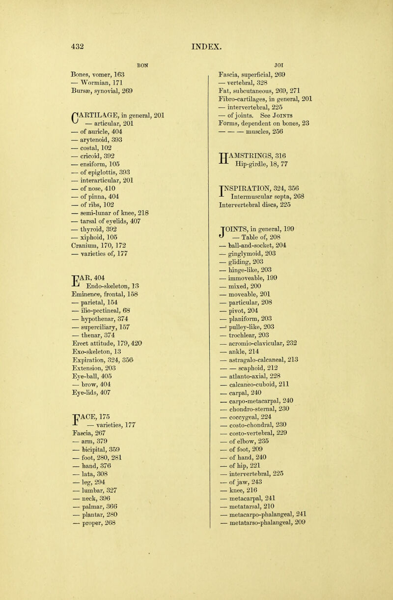 BON Bones, vomer, 163 — Wormian, 171 Bursas, synovial, 269 CARTILA.GE, in general, 201 — articular, 201 — of auricle, 404 — arytenoid, 393 — costal, 102 — cricoid, 392 — ensiform, 105 — of epiglottis, 393 — interarticular, 201 — of nose, 410 •— of pinna, 404 — of ribs, 102 — semi-lunar of knee, 218 — tarsal of eyelids, 407 — thyroid, 392 — xiphoid, 105 Cranium, 170, 172 — varieties of, 177 ■pAR. 404 Endo-skeleton, 13 Eminence, frontal, 158 — parietal, 154 — ilio-pectineal, 68 — hypothenar, 374 — superciliary, 157 — thenar, 374 Erect attitude, 179,420 Exo-slieleton, 13 Expiration, 324, 356 Extension, 203 Eye-hall, 405 — hrow, 404 Eye-lids, 407 T^AOE, 175 — varieties, 177 Faecia, 267 — arm, 379 — bicipital, 359 — foot, 280, 281 — hand, 376 — lata, 308 — leg, 294 — lumbar, 327 — neck, 396 — palmar, 360 — plantar, 280 — proper, 268 JOI Eascia, superficial, 269 — vertebral, 328 Fat, subcutaneous, 269, 271 Fibro-cartilages, in general, 201 — intervertebral, 225 — of joints. See Joints Forms, dependent on bones, 23 muscles, 256 TTAMSTRINGS, 316 Hip-girdle, 18, 77 TNSPIRATION, 324, 356 Intermuscular septa, 268 Intervertebral discs, 225 JOINTS, in general, 199  — Table of, 208 — ball-and-socket, 204 — ginglymoid, 203 — gliding, 203 — hinge-like, 203 — immoveable, 199 — mixed, 200 — moveable, 201 — particular, 208 — pivot, 204 — planiform, 203 — puUey-like, 203 — trochlear, 203 — acromio-clavicular, 232 — ankle, 214 — astragalo-calcaneal, 213 scaphoid, 212 — atlanto-axial, 228 — calcaneo-cuboid, 211 — carpal, 240 — carpo-metacarpal, 240 — chondro-sternal, 230 — coccygeal, 224 — costo-chondral, 230 — costo-vertebral, 229 — of elbow, 235 — of foot, 209 — of hand, 240 — of hip, 221 — intervertebral, 225 — of jav(r, 243 — knee, 216 — metacarpal, 241 — metatarsal, 210 — metacarpo-phalangeal, 241 — metatarso-phalangeal, 209