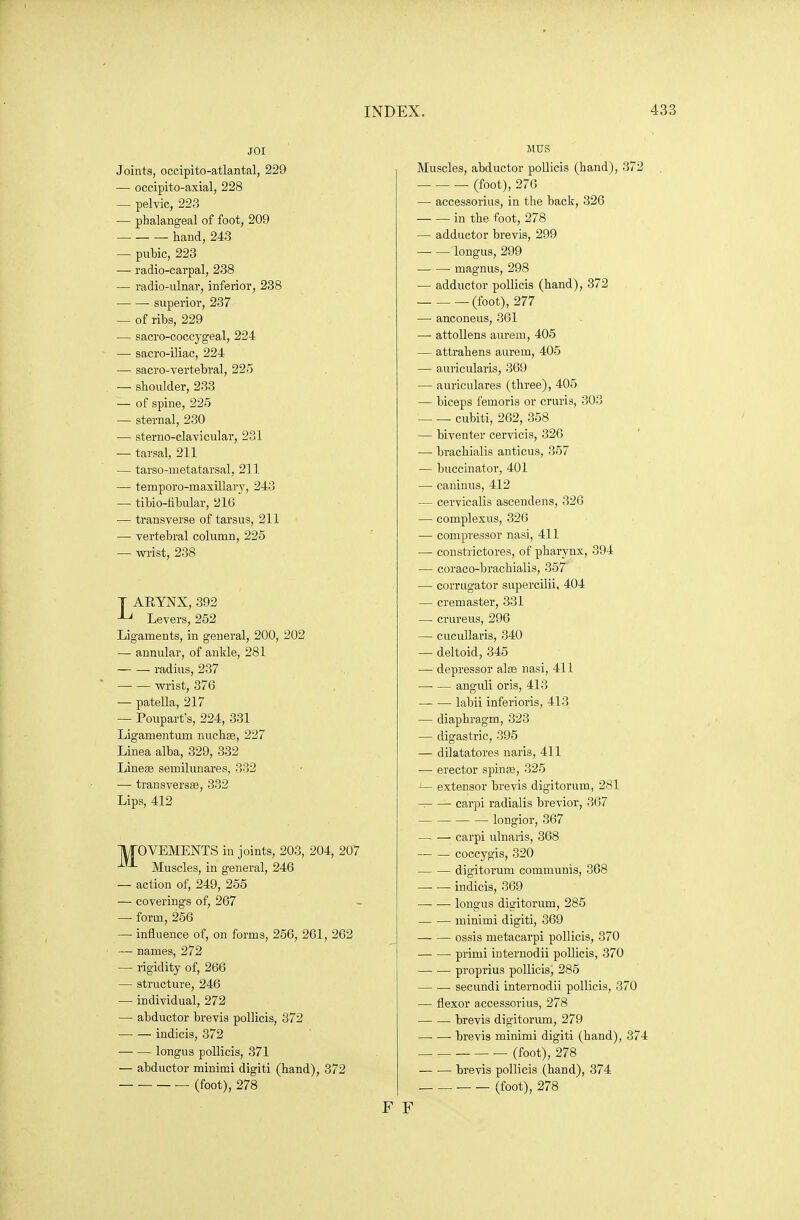 JOI Joints, occipito-atlantal, 229 — occipito-axial, 228 — pelvic, 223 — phalangeal of foot, 209 hand, 243 — pubic, 223 — radio-carpal, 238 — radio-ulnar, inferior, 238 superior, 237 — of ribs, 229 — sacro-coccygeal, 224 — sacro-iliac, 224 — sacro-vertebral, 225 — shoulder, 233 — of spine, 225 — sternal, 230 — sterno-clavicular, 231 — tarsal, 211 — tarso-metatarsal, 211 ■— temporo-maxillary, 243 — tibio-libular, 216 — transverse of tarsus, 211 — vertebral column, 225 — wi'ist, 238 T ARYNX, 392 -L* Levers, 252 Ligaments, in general, 200, 202 — annular, of ankle, 281 radius, 237 wrist, 376 — patella, 217 — Poupart's, 224, 331 Ligamentum nucbse, 227 Linea alba, 329, 332 Linese semilunares, 332 — transversa, 332 Lips, 412 IVTOVEMENTS in joints, 203, 204, 207 ■^'-^ Muscles, in general, 246 — action of, 249, 255 — coverings of, 267 — form, 256 — influence of, on forms, 256, 261, 262 — names, 272 — rigidity of, 266 — structure, 246 — individual, 272 — abductor brevis pollicis, 372 indicis, 372 longus pollicis, 371 — abductor minimi digiti (hand), 372 — ■ — (foot), 278 MUS Muscles, abductor pollicis (hand), 372 (foot), 276 — accessorius, in the back, 326 in the foot, 278 — adductor brevis, 299 —■ — longus, 299 magnus, 298 — adductor pollicis (hand), 372 (foot), 277 — anconeus, 361 — attoUens aurem, 405 — attrahens aurem, 405 — auricularis, 369 — auriculares (three), 405 — biceps femoris or cruris, 303 cubiti, 262, 358 — biventer cervicis, 326 — bracbialis anticus, 357 — buccinator, 401 — caninus, 412 — cervicalis ascendens, 326 — complexus, 326 — compressor nasi, 411 — constrictores, of pharynx, 394 — coraco-brachialis, 357 — corrugator supercilii, 404 — cremaster, 331 — crureus, 296 — cucuUaris, 340 — deltoid, 345 — depressor alae nasi, 411 anguli oris, 413 labii inferioris, 413 — diaphragm, 323 — digastric, 395 — dilatatores naris, 411 — erector spinse, 325 extensor brevis digitorum, 281 -. carpi radialis brevior, 367 longior, 367 carpi ulnaris, 368 coccygis, 320 — — digitorum communis, 368 indicis, 369 — • longus digitorum, 285 minimi digiti, 369 ossis metacarpi pollicis, 370 primi internodii pollicis, 370 —■ — proprius pollicis, 285 secundi internodii pollicis, 370 — flexor accessorius, 278 brevis digitorum, 279 brevis minimi digiti (hand), 374 (foot), 278 brevis pollicis (hand), 374 (foot), 278