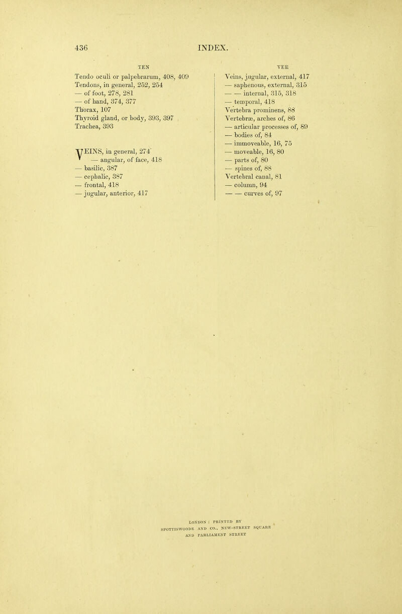 TEN Tendo oculi or palpebrarum, 408, 409 Tendons, in general, 252, 254 — of foot, 278, 281 — of hand, 374, 377 Thorax, 107 Thyroid gland, or body, 393, 397 Trachea, 393 T7EINS, in general, 274' ' — angular, of face, 418 — basilic, 387 — cephalic, 387 — frontal, 418 — jugular, anterior, 417 VEE Veins, jugular, external, 417 — saphenous, external, 315 internal, 315, 318 — temporal, 418 Vertebra prominens, 88 Vertebrse, arches of, 86 — articular processes of, 89 ■— bodies of, 84 — immoveable, 16, 75 — moveable, 16, 80 — parts of, 80 ■— spines of, 88 Vertebral canal, 81 — column, 94 curves of, 97 tOKBOS : PRiNTED BY SPOTTISWOODE AXD CO., NEW-STREET SQUARE  ASD PABLIAMEST STREET