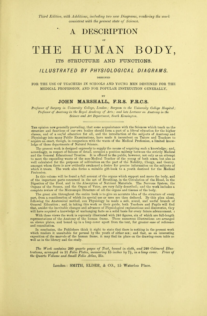 Third Edition, with Additions, including two new Diagrams, rendering the work consistent with the present state of Science.  A DESCKIPTION OP THE HUMAN BODY, ITS STRUCTUHE AND FUNCTIONS. ILLUSTRATED BY PHYSIOLOGICAL DIAGRAMS. DESIGNED FOR THE USE OF TEACHERS IN SCHOOLS AND YOUNG MEN DESTINED FOR THE MEDICAL PROFESSION, AND FOR POPULAR INSTRUCTION GENERALLY. BY JOHN MARSHALL, F.R.S. P.R.C.S. Professor of Surgery in University College, London; Burgeon to the University College Hospital; Professor of Anatomy in the Ttoyal Academy of Arts ; and late Lectv/rer on Anatomy in the Science and Art Department, South Kensington. The opinion now generally prevailing, that some acquaintance with the Sciences which teach us the structure and functions of our own bodies should form a part of a liberal education for the higher classes, and of a useful education for all, and the introduction of the subjects of Anatomy and Physiology into many Public Examinations, have made it incumbent on Tutors and Teachers to acquire an exact, though, in comparison with the wants of the Medical Profession, a limited know- ledge of those departments of Natural Science. The present work is designed expressly to supply the means of acquiring such a knowledge ; and, accordingly, m respect of fulness of detail, occupies a position midway between the strictly Medical and the General Educational Treatise. It is offered to the public, however, not only as an attempt to meet the expanding wants of the non-Medical Teacher of the young of both sexes, but also as well calculated for the purposes of self-tuition on the part of the Nobility, Clergy, and Gentry, amongst whom there is now evidently awakened a desire for precise information on the subjects of which it treats. The work also forms a suitable gift-book to a youth destined for the Medical Profession. In this volume will be found a full account of the organs which support and move the body, and of the important parts concerned in the act of Breathing, in the Circulation of the Blood, in the Digestion of the Food, and in the Absorption of Nutrient Materials. The Nervous System, the Organs of the Senses, and the. Organ of Voice, are very fully described; and the work includes a complete review of the Microscopic Structure of all the organs and tissues of the body. The great aim throughout the entire book is to give an accurate idea of the structure of every part, from a consideration of which its special use or uses are theu deduced. By this plan alone, following the Anatomical method, can Physiology be made a safe, sound, and useful branch of General Education ; and, in taking this work as their guide, both Teachers and Pupils will find that, amidst the inevitable changes and advances of Physiological explanations and discoveries, they will have acquired a knowledge of unchanging facts as a solid basis for every future advancement. ( With these views the work is copiously illustrated with 240 figures, six of which are full-length representations of the Anatomy of the human frame. These numerous illustrations are arranged on eleven plates, and bound up in a limp cover apart from the text, for greater ease of reference and consultation. In conclusion, the Publishers think it right to state that there is nothing in the present work which renders it unsuitable for perusal by the youth of either sex; and that, as an interesting exposition of the marvels of the human frame, it may find its place on the drawing-room table as well as in the library and the study. The Work contains 260 quarto pages of Text, hound in cloth, and 240 Coloured Illus- trations, arranged in 11 Folio Plates, measuring 15 inches by 7^, in a limp cover. Price of the Quarto Volume and Small Folio Atlas, 21s.