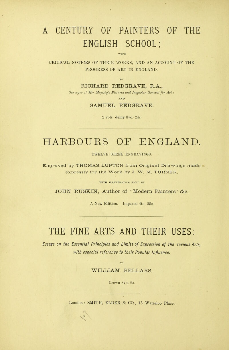 A CENTURY OF PAINTERS OF THE ENGLISH SCHOOL; WITH CRITICAL NOTICES OF THEIR WORKS, AND AN ACCOUNT OP THE PROGRESS OF ART IN ENGLAND. BY RICHARD REDGRAVE, R.A., Surveyor of Her Majesty's Pictures and Inspector-General for Art; AND SAMUEL REDGRAVE. 2 vols, demy 8vo. 24s. HARBOURS OP ENGLAND. TWELVE STEEL ENGEAVINGS. Engraved by THOMAS LUPTON from Original Drawings made expressly for the Work by J. W. M. TURNER. WITH ILLUSTRATIVE TEXT BY JOHN RUSKIN, Author of ' Modern Painters' &c. A New Edition. Imperial 4to. 25s. THE FINE ARTS AND THEIR USES: Essays on the Essential Principles and Limits of Expression of the various Arts, with especial reference to their Popular Influence. BY WILLIAM BELLARS. Crown 8vo. 9s.