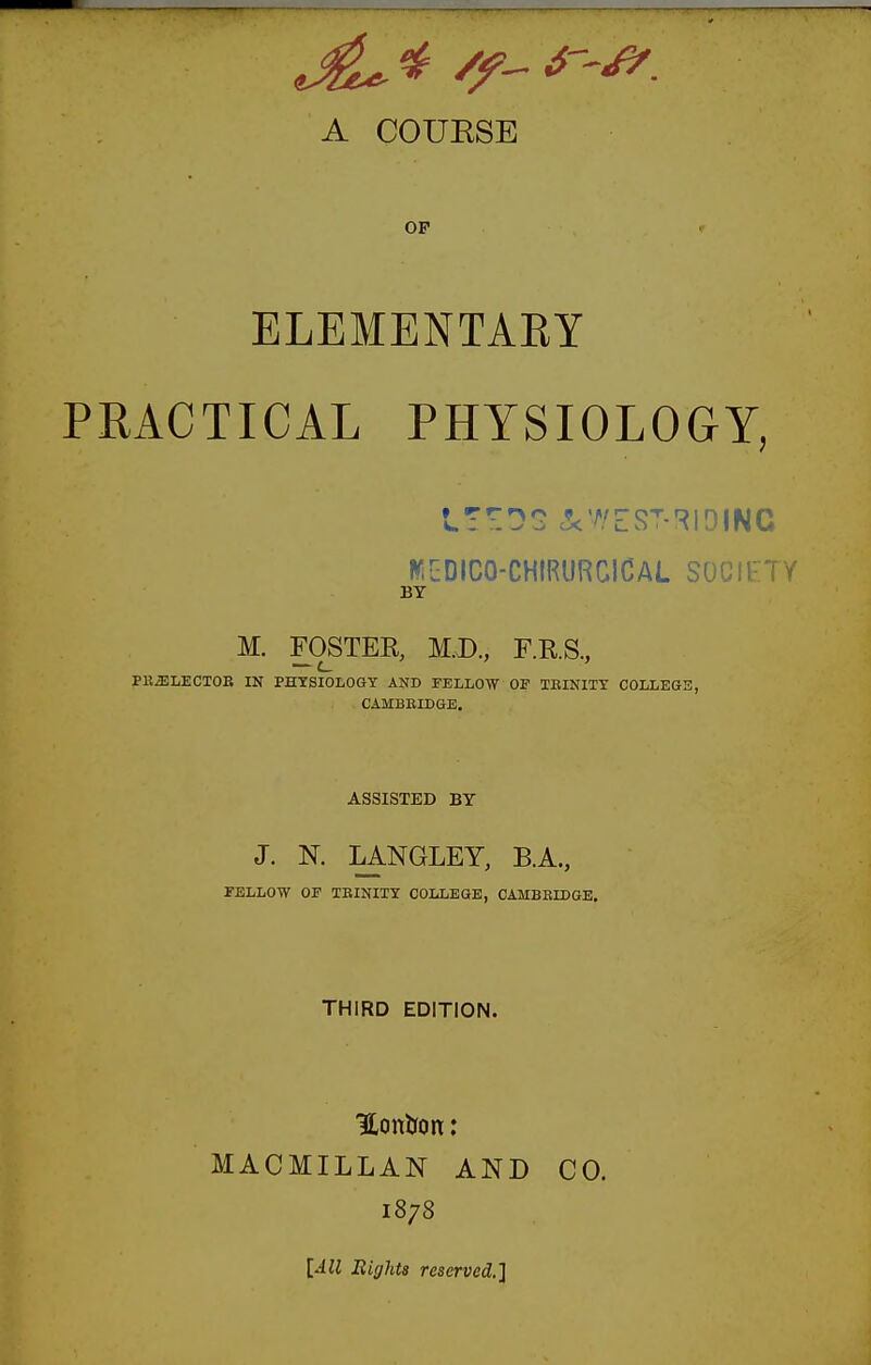 A COUESE OP ELEMENTAEY PRACTICAL PHYSIOLOGY, WiuDICO-CHIRURCICAL SOCIETY BY M. FOSTER, M.X)., F.R.S., PK^LECTOE IN PHYSIOLOGY AND FELLOW OF TEINITY COLLEGE, CAMBEIDGE, ASSISTED BY J. N. LANGLEY, B.A., FELLOW OF TEINITY COLLEGE, CAMBEIDGE. THIRD EDITION. Hontron: MACMILLAN AND CO. 1878 [All Bighta reserved.}