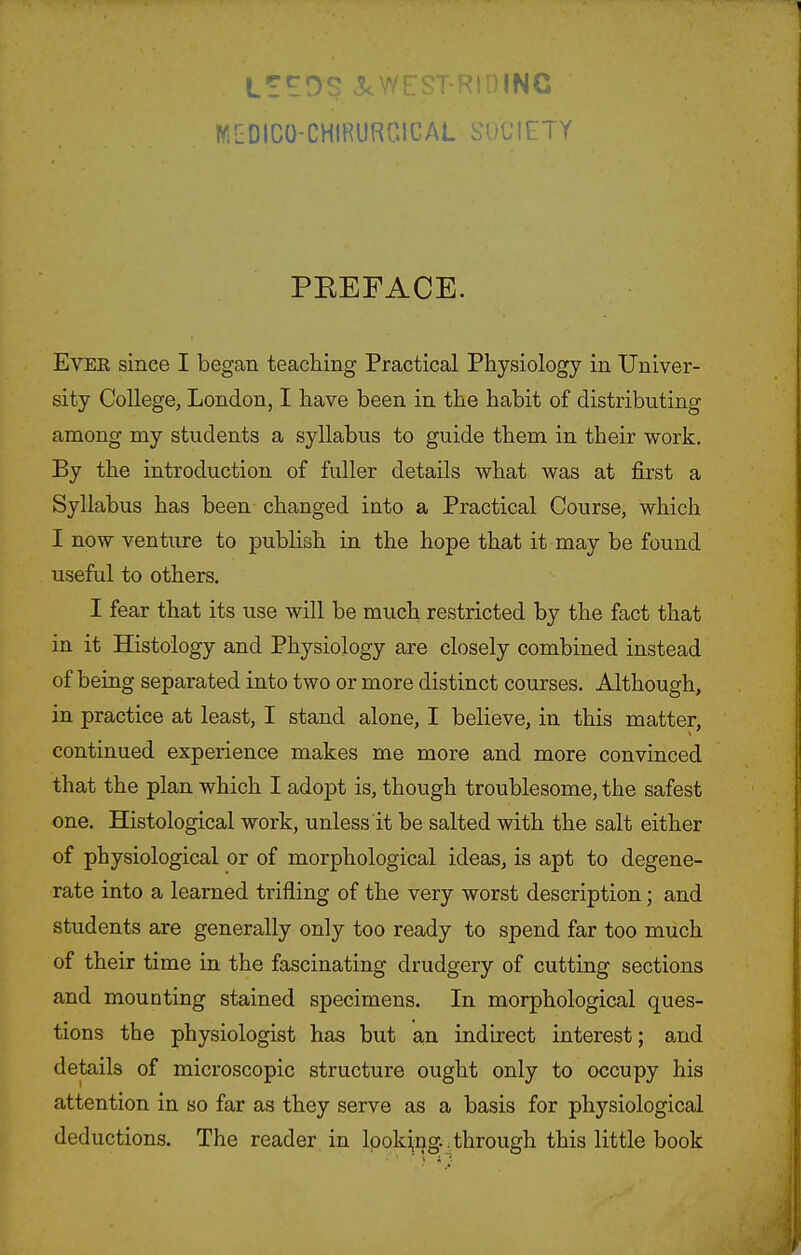 Li^OS c^WEST-RtniNC WGDICO-CHIRURniCAL SOCIETY PEEFACE. EvEK since I began teaching Practical Physiology in Univer- sity College, London, I have been in the habit of distributing among my students a syllabus to guide them in their work. By the introduction of fuller details what was at first a Syllabus has been changed into a Practical Course, which I now venture to publish in the hope that it may be found useful to others. I fear that its use will be much restricted by the fact that in it Histology and Physiology are closely combined instead of being separated into two or more distinct courses. Although, in practice at least, I stand alone, I believe, in this matter, continued experience makes me more and more convinced that the plan which I adopt is, though troublesome, the safest one. Histological work, unless it be salted with the salt either of physiological or of morphological ideas, is apt to degene- rate into a learned trifling of the very worst description; and students are generally only too ready to spend far too miich of their time in the fascinating drudgery of cutting sections and mounting stained specimens. In morphological ques- tions the physiologist has but an indirect interest; and details of microscopic structure ought only to occupy his attention in so far as they serve as a basis for ph3'^siological deductions. The reader in lpoki,ng.. through this little book