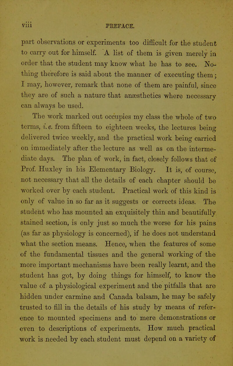 part observations or experiments too diflScult for the student to carry out for himself. A list of them is given merely in order that the student may know what he has to see. No- thing therefore is said about the manner of executing them; I may, however, remark that none of them are painful, since they are of such a nature that anaesthetics where necessary can always be used. The work marked out occupies my class the whole of two terms, i. e. from fifteen to eighteen weeks, the lectures being delivered twice weekly, and the practical work being carried on immediately after the lecture as well as on the interme- diate days. The plan of work, in fact, closely follows that of Prof Huxley in his Elementary Biology. It is, of course, not necessary that all the details of each chapter should be worked over by each student. Practical work of this kind is only of value in so far as it suggests or corrects ideas. The student who has mounted an exquisitely thin and beautifully, stained section, is only just so much the worse for his pains (as far as physiology is concerned), if he does not understand what the section means. Hence, when the features of some of the fundamental tissues and the general working of the more important mechanisms have been really learnt, and the student has got, by doing things for himself, to know the value of a physiological experiment and the pitfalls that are hidden under carmine and Canada balsam, he may be safely trusted to fill in the details of his study by means of refer- ence to mounted specimens and to mere demonstrations or even to descriptions of experiments. How much practical work is needed by each student must depend on a variety of