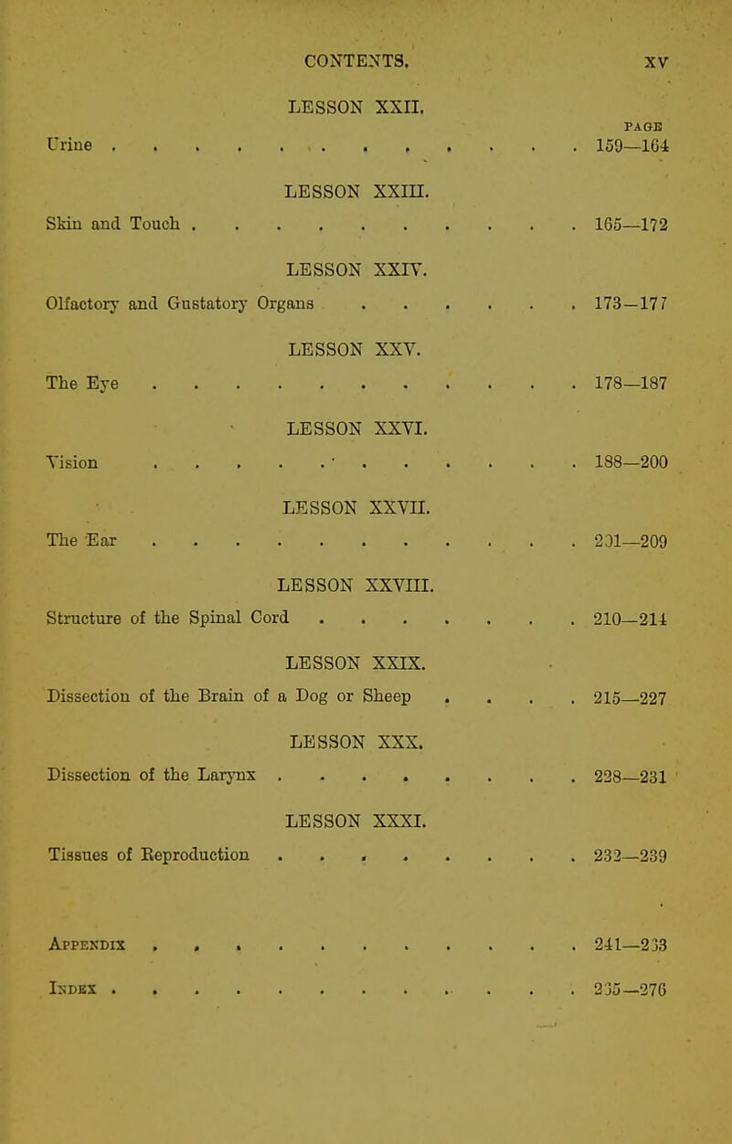 LESSON XXII. PAGE Urine 159—164 LESSON xxm, SMn and Touch 165—172 LESSON XXIT. Olfactory and Gustatory Organs 173—177 LESSON XXV. The Eye 178—187 LESSON XXVI. Vision • 188—200 LESSON xxvn. The Ear 231—209 LESSON XXVIII. Structure of the Spinal Cord 210—214 LESSON XXIK. Dissection of the Brain of a Dog or Sheep .... 215—227 LESSON XXX. Dissection of the LarjTix ........ 228—231 LESSON XXXL Tissues of Eeproduction 232—239 Appendix 241—233 IsDEX 235—276