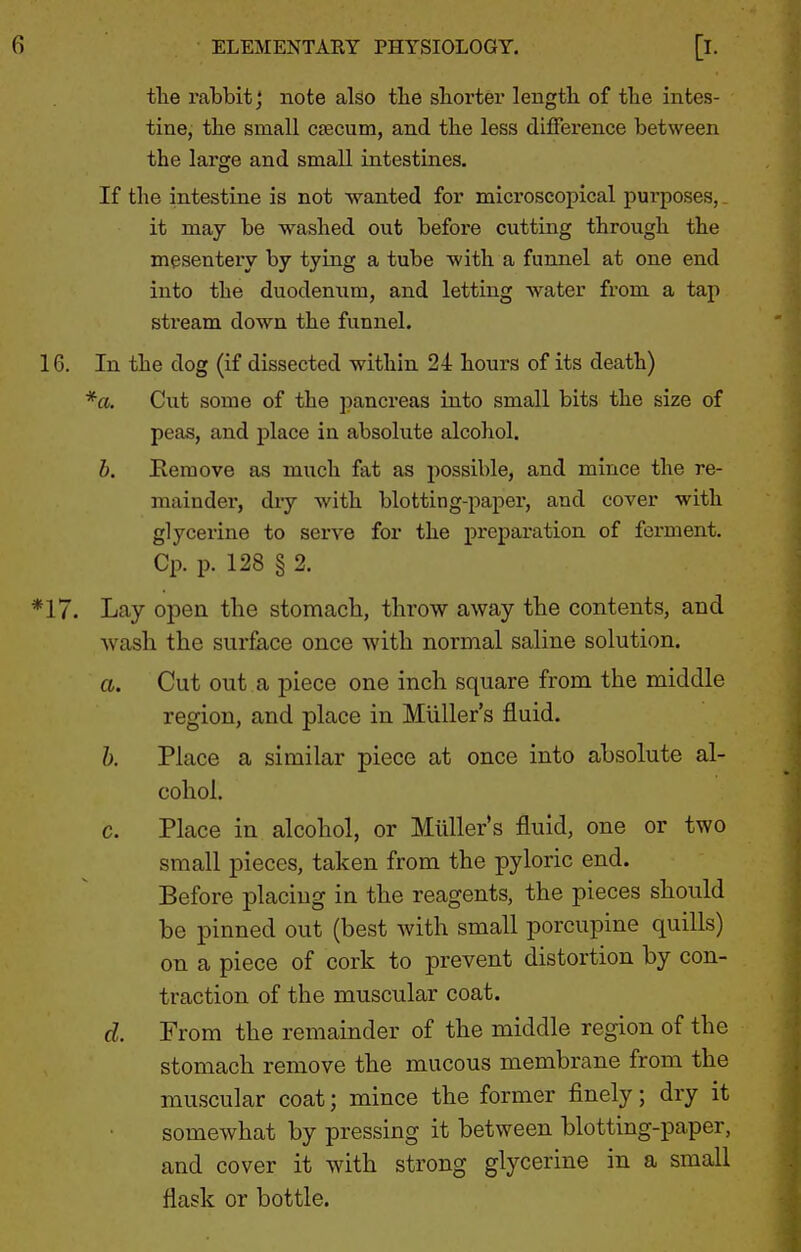 the rabbit j note also the shorter length of the intes- tine, the small csecum, and the less difference between the large and small intestines. If the intestine is not wanted for microscopical purposes,, it may be washed out befoi-e cutting through the mesentery by tying a tube with a funnel at one end into the duodenum, and letting water from a tap stream down the funnel. 16. In the dog (if dissected within 24 hours of its death) *a. Cut some of the pancreas into small bits the size of peas, and place in absolute alcohol. h. Remove as much fat as possible, and mince the re- mainder, dry with blotting-paper, and cover with glycerine to serve for the preparation of ferment. Cp. p. 128 § 2. '^17. Lay open the stomach, throw away the contents, and wash the surface once with normal saline solution. a. Cut out a piece one inch square from the middle region, and place in Miiller's fluid. h. Place a similar piece at once into absolute al- cohol. c. Place in alcohol, or Miiller's fluid, one or two small pieces, taken from the pyloric end. Before placing in the reagents, the pieces should he pinned out (best with small porcupine quills) on a piece of cork to prevent distortion by con- traction of the muscular coat. d. From the remainder of the middle region of the stomach remove the mucous membrane from the muscular coat; mince the former finely; dry it somewhat by pressing it between blotting-paper, and cover it with strong glycerine in a small flask or bottle.