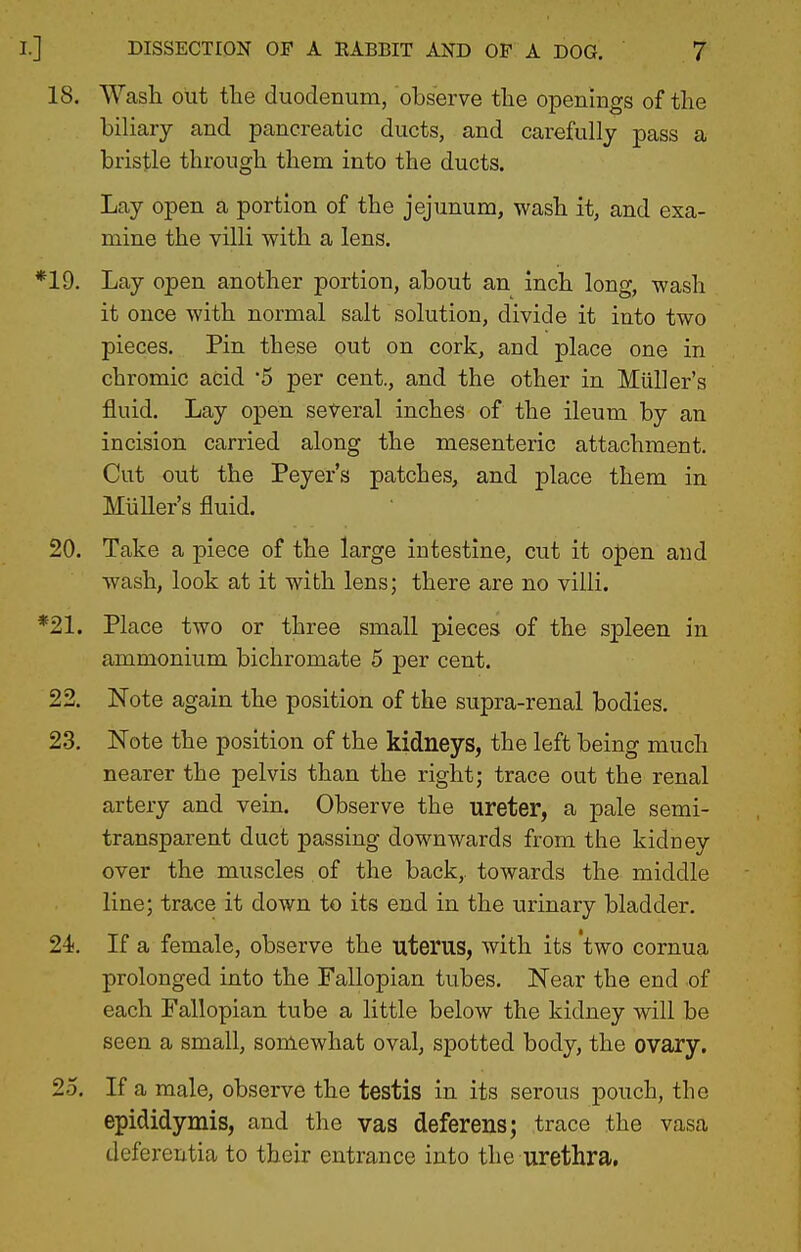 18. Wash out the duodenum, observe the openings of the biliary and pancreatic ducts, and carefully pass a bristle through them into the ducts. Lay open a portion of the jejunum, wash it, and exa- mine the villi with a lens. *19. Lay open another portion, about an inch long, wash it once with normal salt solution, divide it into two pieces. Pin these out on cork, and place one in chromic acid 5 per cent., and the other in Miiller's fluid. Lay open several inches of the ileum by an incision carried along the mesenteric attachment. Cut out the Peyer's patches, and place them in Miiller's fluid. 20. Take a piece of the large intestine, cut it open and wash, look at it with lens; there are no villi. *21. Place two or three small pieces of the spleen in ammonium bichromate 5 per cent. 22. Note again the position of the supra-renal bodies. 23. Note the position of the kidneys, the left being much nearer the pelvis than the right; trace out the renal artery and vein. Observe the ureter, a pale semi- transparent duct passing downwards from the kidney over the muscles of the back,, towards the middle line; trace it down to its end in the urinary bladder. 24. If a female, observe the uterus, with its two cornua prolonged into the Fallopian tubes. Near the end of each Fallopian tube a little below the kidney will be seen a small, somewhat oval, spotted body, the ovary. 25. If a male, observe the testis in its serous pouch, the epididymis, and the vas deferens; trace the vasa deferentia to their entrance into the urethra.