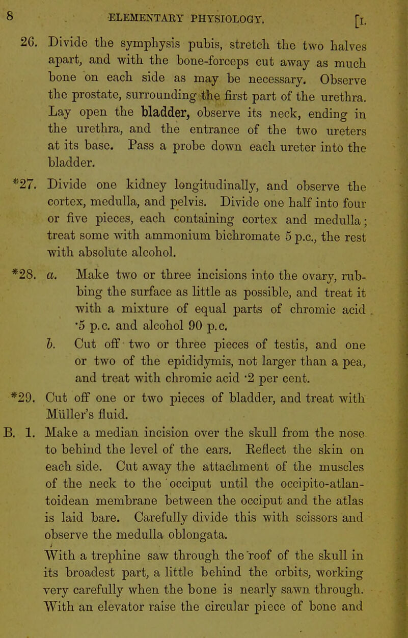 2G. Divide the symphysis pubis, stretch the two halves apart, and with the bone-forceps cut away as much bone on each side as may be necessary. Observe the prostate, sun^ounding the first part of the urethra. Lay open the bladder, observe its neck, ending in the urethra, and the entrance of the two ureters at its base. Pass a probe down each ureter into the bladder. *27. Divide one kidney longitudinally, and observe the cortex, medulla, and pelvis. Divide one half into four or five pieces, each containing cortex and medulla; treat some with ammonium bichromate 5 p.c, the rest with absolute alcohol. *28. a. Make two or three incisions into the ovary, rub- bing the surface as little as possible, and treat it with a mixture of equal parts of chromic acid •5 p.c. and alcohol 90 p.c. h. Cut off two or three pieces of testis, and one or two of the epididymis, not larger than a pea, and treat with chromic acid '2 per cent. *29. Cut off one or two pieces of bladder, and treat with Muller's fluid. B. 1. Make a median incision over the skull from the nose to behind the level of the ears. Reflect the skin on each side. Cut away the attachment of the muscles of the neck to the ' occiput until the occipito-atlau- toidean membrane between the occiput and the atlas is laid bare. Carefully divide this with scissors and observe the medulla oblongata. With a trephine saw through the roof of the skull in its broadest part, a little behind the orbits, working very carefully when the bone is nearly sawn through. With an elevator raise the circular piece of bone and