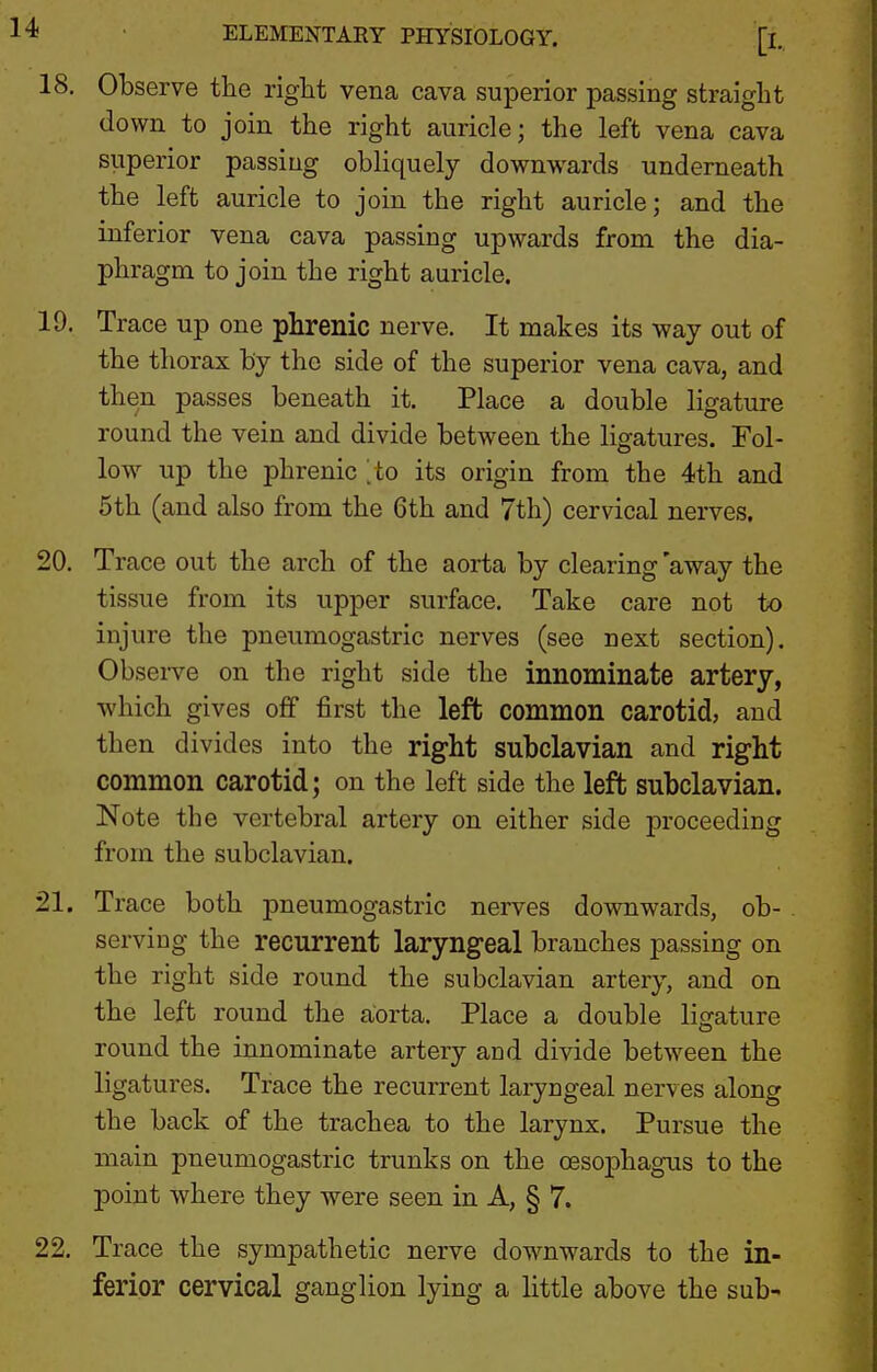 18. Observe the right vena cava superior passing straight down to join the right auricle; the left vena cava superior passing obliquely downwards underneath the left auricle to join the right auricle; and the inferior vena cava passing upwards from the dia- phragm to join the right auricle. 19. Trace up one phrenic nerve. It makes its way out of the thorax by the side of the superior vena cava, and then passes beneath it. Place a double ligature round the vein and divide between the ligatures. Fol- low^ up the phrenic ^to its origin from the 4th and 5th (and also from the 6th and 7th) cervical nerves. 20. Trace out the arch of the aorta by clearing 'away the tissue from its upper surface. Take care not to injure the pneumogastric nerves (see next section). Observe on the right side the innominate artery, ■which gives off first the left common carotid, and then divides into the right subclavian and right common carotid; on the left side the left subclavian. Note the vertebral artery on either side proceeding from the subclavian. 21. Trace both pneumogastric nerves downwards, ob- . serving the recurrent laryngeal branches passing on the right side round the subclavian artery, and on the left round the aorta. Place a double ligature round the innominate artery and divide between the ligatures. Trace the recurrent laryngeal nerves along the back of the trachea to the larynx. Pursue the main pneumogastric trunks on the oesophagus to the point where they were seen in A, § 7. 22. Trace the sympathetic nerve downwards to the in- ferior cervical ganglion lying a little above the sub-