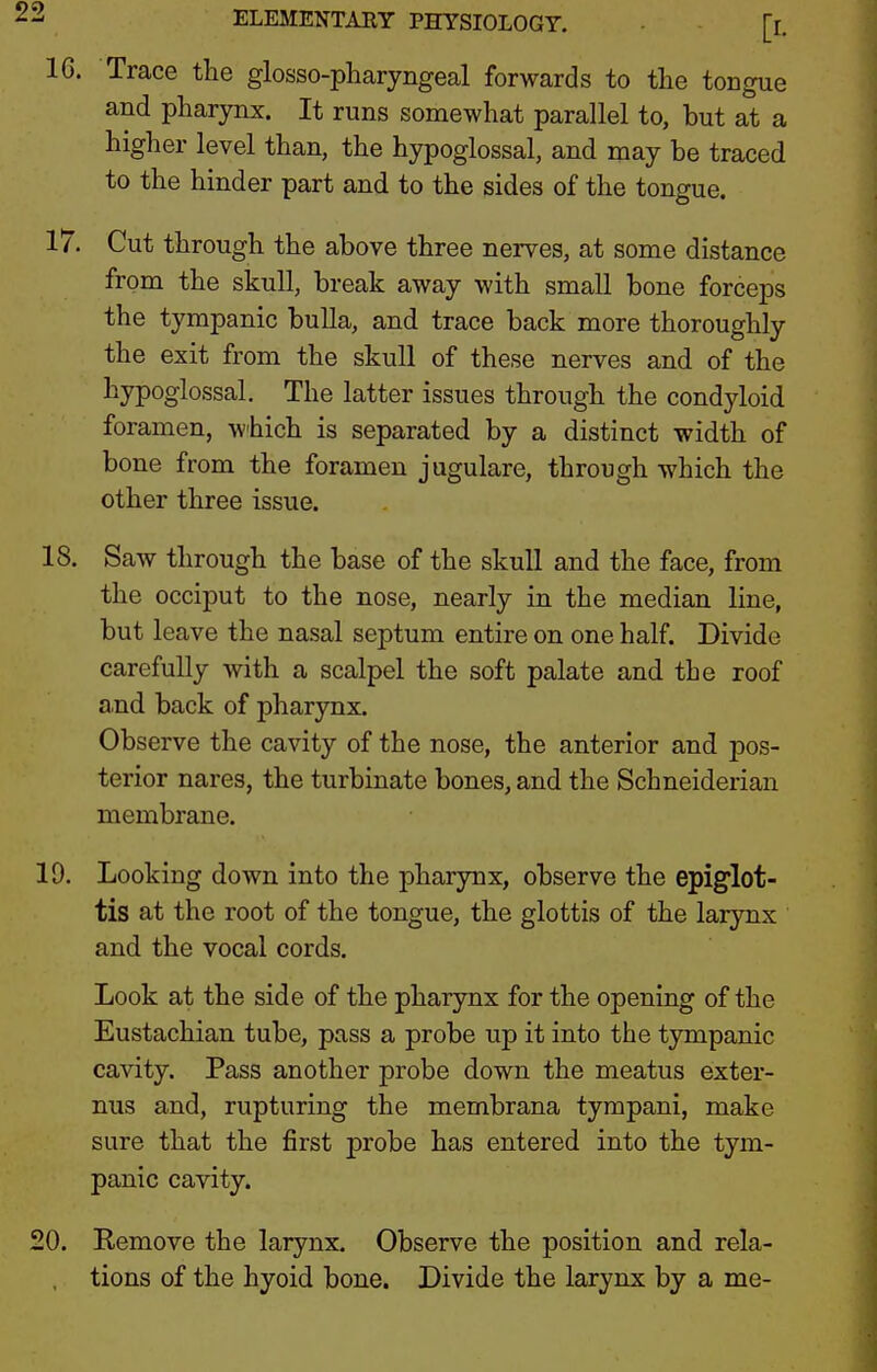 Trace the glosso-pharyngeal forwards to the tongue and pharynx. It runs somewhat parallel to, but at a higher level than, the hypoglossal, and may be traced to the hinder part and to the sides of the tongue. 17. Cut through the above three nerves, at some distance from the skull, break away with small bone forceps the tympanic bulla, and trace back more thoroughly the exit from the skull of these nerves and of the hypoglossal. The latter issues through the condyloid foramen, which is separated by a distinct width of bone from the foramen jugulare, through which the other three issue. 18. Saw through the base of the skull and the face, from the occiput to the nose, nearly in the median line, but leave the nasal septum entire on one half. Divide carefully with a scalpel the soft palate and the roof and back of pharynx. Observe the cavity of the nose, the anterior and pos- terior nares, the turbinate bones, and the Schneiderian membrane. 19. Looking down into the pharynx, observe the epiglot- tis at the root of the tongue, the glottis of the larynx and the vocal cords. Look at the side of the pharynx for the opening of the Eustachian tube, pass a probe np it into the tympanic cavity. Pass another probe down the meatus exter- nus and, rupturing the membrana tympani, make sure that the first probe has entered into the tym- panic cavity. 20. Remove the larynx. Observe the position and rela- , tions of the hyoid bone. Divide the larynx by a me-