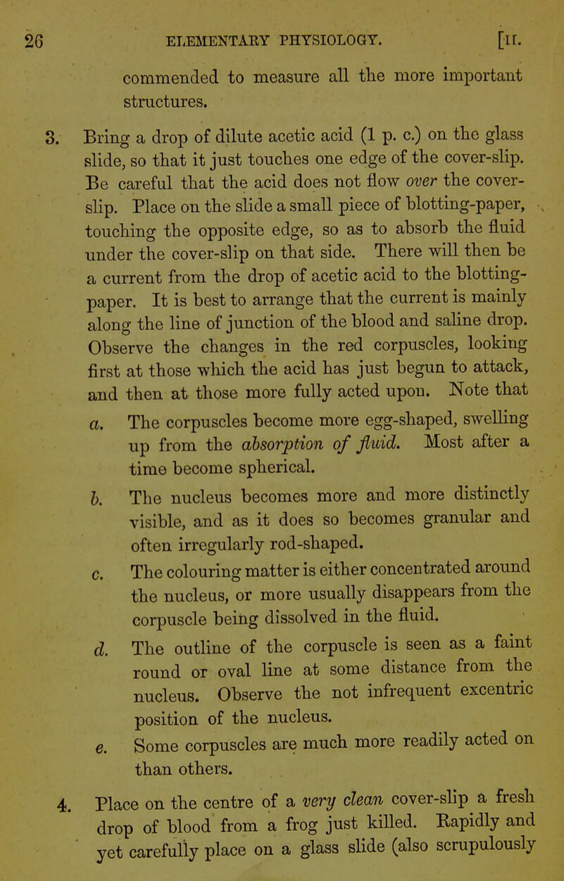 commended to measure all the more important structures. Bring a drop of dilute acetic acid (1 p. c.) on the glass slide, so that it just touches one edge of the cover-slip. Be careful that the acid does not flow over the cover- slip. Place on the slide a small piece of blotting-paper, touching the opposite edge, so as to absorb the fluid under the cover-slip on that side. There will then be a current from the drop of acetic acid to the blotting- paper. It is best to arrange that the current is mainly along the line of junction of the blood and saline drop. Observe the changes in the red corpuscles, looking first at those which the acid has just begun to attack, and then at those more fully acted upon. Note that a. The corpuscles become more egg-shaped, swelling up from the absorption of fluid. Most after a time become spherical. h. The nucleus becomes more and more distinctly visible, and as it does so becomes granular and often irregularly rod-shaped. c. The colouring matter is either concentrated around the nucleus, or more usually disappears from the corpuscle being dissolved in the fluid. d. The outline of the corpuscle is seen as a faint round or oval line at some distance from the nucleus. Observe the not infrequent excentric position of the nucleus. e. Some corpuscles are much more readily acted on than others. Place on the centre of a very clean cover-slip a fresh drop of blood from a frog just kiUed. Rapidly and yet carefully place on a glass slide (also scrupulously