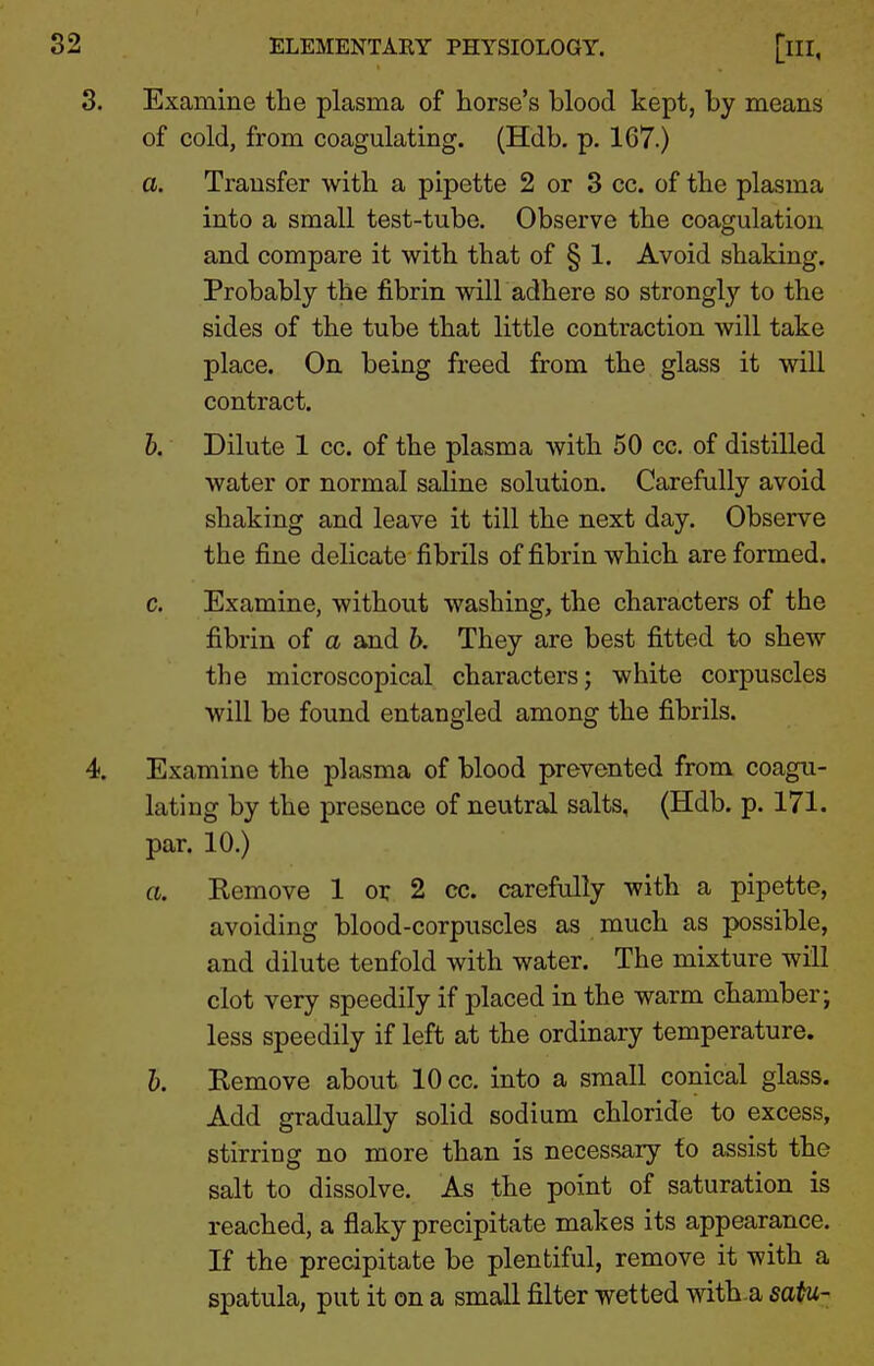 3. Examine the plasma of horse's blood kept, by means of cold, from coagulating. (Hdb. p. 167.) a. Transfer with a pipette 2 or 3 cc. of the plasma into a small test-tube. Observe the coagulation and compare it with that of § 1. Avoid shaking. Probably the fibrin wilLadhere so strongl}'^ to the sides of the tube that little contraction will take place. On being freed from the glass it will contract. h. Dilute 1 cc. of the plasma with 50 cc. of distilled water or normal saline solution. Carefully avoid shaking and leave it till the next day. Observe the fine delicate fibrils of fibrin which are formed. c. Examine, without washing, the characters of the fibrin of a and b. They are best fitted to shew the microscopical characters; white corpuscles will be found entangled among the fibrils. 4. Examine the plasma of blood prevented from coagu- lating by the presence of neutral salts, (Hdb. p. 171. par. 10.) a. Kemove 1 or 2 cc. carefully with a pipette, avoiding blood-corpuscles as much as possible, and dilute tenfold with water. The mixture will clot very speedily if placed in the warm chamber; less speedily if left at the ordinary temperature. h. Kemove about 10 cc. into a small conical glass. Add gradually solid sodium chloride to excess, stirring no more than is necessary fo assist the salt to dissolve. As the point of saturation is reached, a flaky precipitate makes its appearance. If the precipitate be plentiful, remove it with a spatula, put it on a small filter wetted with a saiu-