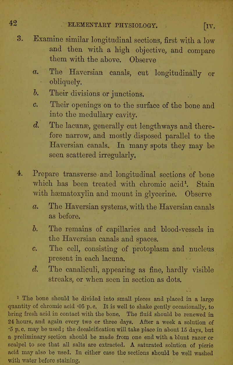 3. Examine similar longitudinal sections, first with a low and then with a high objective, and compare them with the above. ObseiTe a. The Haversian canals, cut longitudinally or • obliquely. b. Their divisions or junctions. c. Their openings on to the surface of the bone and into the medullary cavity. d. The lacunas, generally cut lengthways and there- fore narrow, and mostly disposed parallel to the Haversian canals. In many spots they may be seen scattered irregularly. 4. Prepare transverse and longitudinal sections of bone which has been treated with chromic acidS Stain with hsematoxylin and mount in glycerine. Observe a. The Haversian systems, with the Haversian canals as before. h. The remains of capillaries and blood-vessels in the Haversian canals and spaces. c. The cell, consisting of protoplasm and nucleus present in each lacuna. d. The canaliculi, appearing as fine, hardly visible streaks, or when seen in section as dots. The Lone should be divided into small pieces and placed in a large quantity of chi-omic acid -05 p.c. It is well to shake gently occasionally, to bring fresh acid in contact -mth the bone. The fluid should be renewed in 24 hours, and again every two or thi-ee days. After a week a solution of •5 p. c. may be used; the decalcification will take place in about 15 days, but a preliminary section should be made from one end with a blunt razor or scalpel to see that all salts are extracted. A saturated solution of picric acid may also be used. In either case the sections should be well washed with water before stainiug.