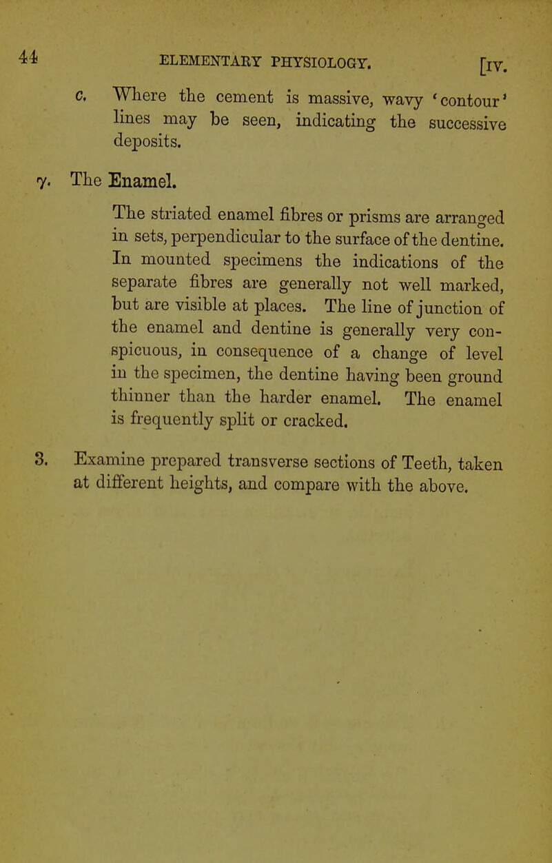 c. Where the cement is massive, wavy 'contour' lines may be seen, indicating the successive deposits. The Enamel. The striated enamel fibres or prisms are arranged in sets, perpendicular to the surface of the dentine. In mounted specimens the indications of the separate fibres are generally not well marked, but are visible at places. The line of junction of the enamel and dentine is generally very con- spicuous, in consequence of a change of level in the specimen, the dentine having been ground thinner than the harder enamel. The enamel is frequently split or cracked. Examine prepared transverse sections of Teeth, taken at different heights, and compare with the above.