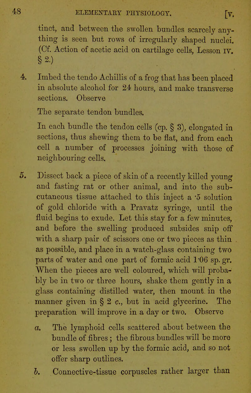 tinct, and between the swollen bundles scarcely any- thing is seen but rows of irregularly shaped nuclei. (Cf. Action of acetic acid on cartilage cells, Lesson iv, §2.) Imbed the tendo Achillis of a frog that has been placed in absolute alcohol for 24 hours, and make transverse sections. Observe The separate tendon bundles. In each bundle the tendon cells (cp. § 8), elongated in sections, thus shewing them to be flat, and from each cell a number of processes joining Avith those of neighbouring cells. Dissect back a piece of skin of a recently killed young and fasting rat or other animal, and into the sub- cutaneous tissue attached to this inject a '5 solution of gold chloride with a Pravatz syringe, until the fluid begins to exude. Let this stay for a few minutes, and before the swelling produced subsides snip off with a sharp pair of scissors one or two pieces as thin as possible, and place in a watch-glass containing two parts of water and one part of formic acid 1*06 sp. gr. When the pieces are well coloured, which will proba- bly be in two or three hours, shake them gently in a glass containing distilled water, then mount, in the manner given in § 2 c, but in acid glycerine. The preparation will improve in a day or two. Observe a. The lymphoid cells scattered about between the bundle of fibres ; the fibrous bundles will be more or less swollen up by the formic acid, and so not offer sharp outlines. h. Connective-tissue corpuscles rather larger than