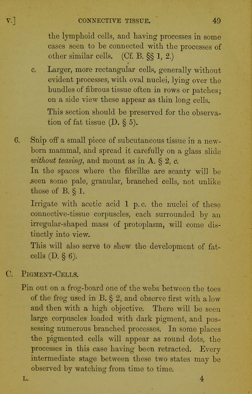 the lymphoid cells, and having processes in some cases seen to be connected with the processes of other similar cells. (Cf. B, §§ 1, 2.) c. Larger, more rectangular cells, generally without evident processes, with oval nuclei, lying over the bundles of fibrous tissue often in rows or patches; on a side view these appear as thin long cells. This section should be preserved for the observa- tion of fat tissue (D. § 5). 6. Snip off a small piece of subcutaneous tissue in a new- born mammal, and spread it carefully on a glass slide without teasing, and mount as in A. § 2, c. In the spaces where the fibrillse are scanty will be ^een some pale, granular, branched cells, not unlike those of B. § 1. Irrigate with acetic acid 1 p. c. the nuclei of these connective-tissue corpuscles, each surrounded by an irregular-shaped mass of protoplasm, will come dis- tinctly into view. This will also serve to shew the development of fat- ceUs (D. § 6). C. Pigment-Cells. Pin out on a frog-board one of the webs between the toes of the frog used in B. § 2, and observe first with a low and then with a high objective. There will be seen large corpuscles loaded with dark pigment, and pos- sessing numerous branched processes. In some places the pigmented cells will appear as round dots, the processes in this case having been retracted. Every intermediate stage between these two states may be observed by watching from time to time. L. 4