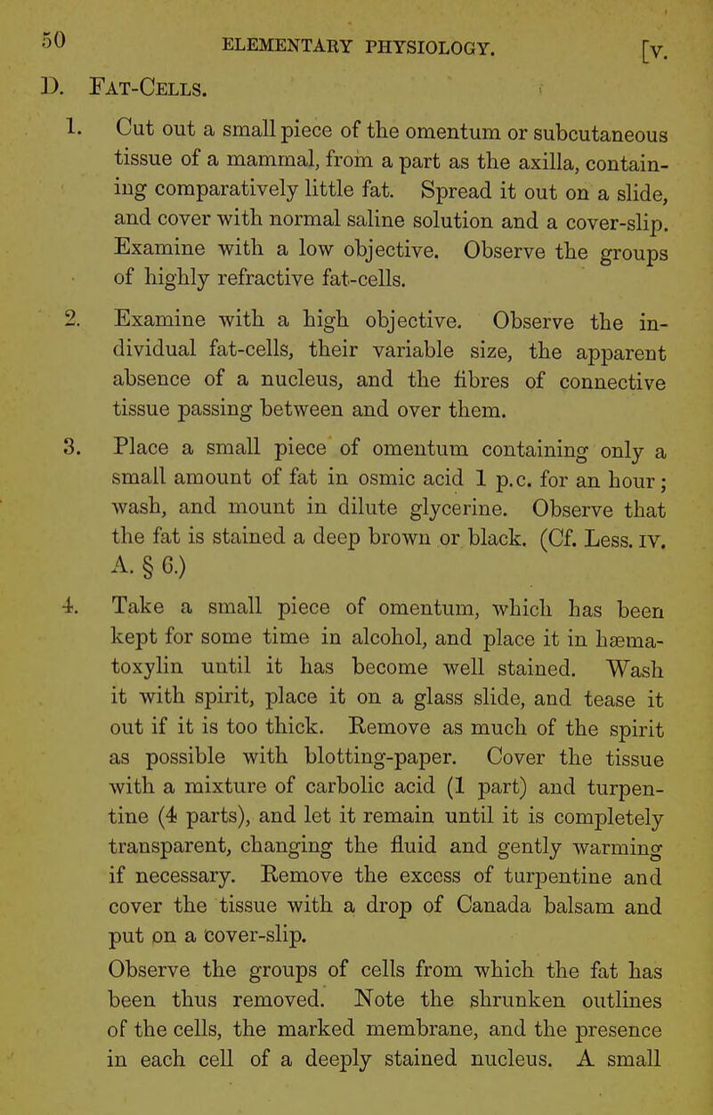 D. Fat-Cells. 1. Cut out a small piece of the omentum or subcutaneous tissue of a mammal, froin a part as the axilla, contain- ing comparatively little fat. Spread it out on a slide, and cover with normal saline solution and a cover-slip. Examine with a low objective. Observe the groups of highly refractive fat-cells. 2. Examine with a high objective. Observe the in- dividual fat-cells, their variable size, the apparent absence of a nucleus, and the fibres of connective tissue passing between and over them. 3. Place a small piece of omentum containing only a small amount of fat in osmic acid 1 p.c. for an hour; wash, and mount in dilute glycerine. Observe that the fat is stained a deep brown or black. (Cf. Less, iv A. § G.) 4. Take a small piece of omentum, which has been kept for some time in alcohol, and place it in haema- toxylin until it has become well stained. Wash it with spirit, place it on a glass slide, and tease it out if it is too thick. E-emove as much of the spirit as possible with blotting-paper. Cover the tissue with a mixture of carbolic acid (1 part) and turpen- tine (4 parts), and let it remain until it is completely transparent, changing the fluid and gently warming if necessary. Remove the excess of tur23entine and cover the tissue with a drop of Canada balsam and put on a cover-slip. Observe the groups of cells from which the fat has been thus removed. Note the shrunken outlines of the cells, the marked membrane, and the presence in each cell of a deeply stained nucleus. A small