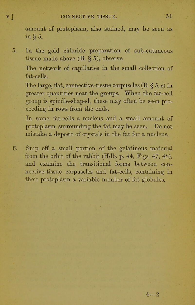 amount of protoplasm, also stained, may be seen as in § 5. In tlie gold chloride preparation of sub-cutaneous tissue made above (B. § 5), observe The network of capillaries in the small collection of fat-cells. The large, flat, connective-tissue corpuscles (B. § 5. c) in greater quantities near the groups. When the fat-cell group is spindle-shaped, these may often be seen pro- ceeding in rows from the ends. In some fat-cells a nucleus and a small amount of protoplasm surrounding the fat may be seen. Do not mistake a deposit of crystals in the fat for a nucleus. Snip off a small portion of the gelatinous material from the orbit of the rabbit (Hdb. p. 44, Figs. 47, 48), and examine the transitional forms between con- nective-tissue corpuscles and fat-cells, containing in their protoplasm a variable number of fat globules.