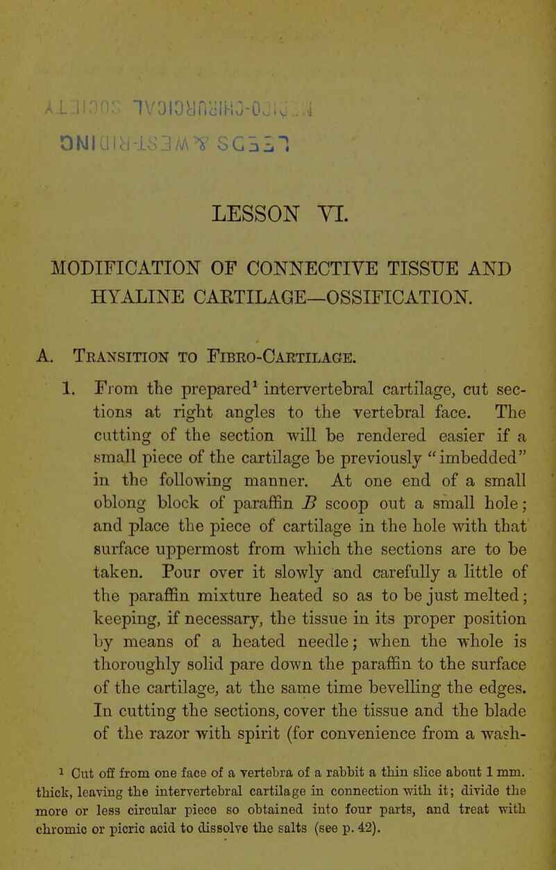0NIGI^J-iS3M^ SCSI: LESSON YI. MODIFICATION OF CONNECTIVE TISSUE AND HYALINE CAKTILAGE—OSSIFICATION. A. Tkansition to Fibro-Caetilage. 1. Fiom the prepared* intervertebral cartilage, cut sec- tions at right angles to the vertebral face. The cutting of the section will be rendered easier if a small piece of the cartilage be previously imbedded in the following manner. At one end of a small oblong block of paraffin B scoop out a small hole; and place the piece of cartilage in the hole with that surface uppermost from which the sections are to be taken. Pour over it slowly and carefully a little of the paraffin mixture heated so as to be just melted; keeping, if necessary, the tissue in its proper position by means of a heated needle; when the whole is thoroughly solid pare down the paraffin to the surface of the cartilage, at the same time bevelling the edges. In cutting the sections, cover the tissue and the blade of the razor with spirit (for convenience from a wash- 1 Cut off from one face of a vertebra of a rabbit a tbin slice about 1 mm. thick, leaving the intervertebral cartilage in connection with it; divide the more or less circular piece so obtained into four parts, and treat with chromic or picric acid to dissolve the salts (see p. 42).