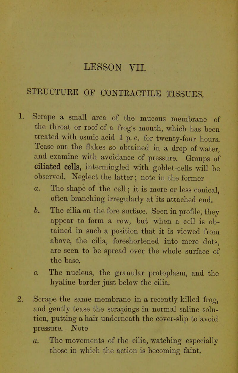 LESSON VII. STRUCTURE OF CONTRACTILE TISSUES. . Scrape a small area of the mucous membrane of the throat or roof of a frog's mouth, which has been treated with osmic acid 1 p. c. for twenty-four hours. Tease out the flakes so obtained in a drop of water, and examine with avoidance of pressure. Groups of ciliated cells, intermingled with goblet-cells will be observed. Neglect the latter; note in the former a. The shape of the cell; it is more or less conical, often branching irregularly at its attached end. h. The cilia on the fore surface. Seen in profile, they appear to form a row, but when a cell is ob- tained in such a position that it is viewed from above, the cilia, foreshortened into mere dots, are seen to be spread over the whole surface of the base. c. The nucleus, the granular protoplasm, and the hyaline border just below the cilia. Scrape the same membrane in a recently killed frog, and gently tease the scrapings in normal saline solu- tion, putting a hair underneath the cover-slip to avoid pressure. Note a. The movements of the cilia, watching especially those in which the action is becoming faint.