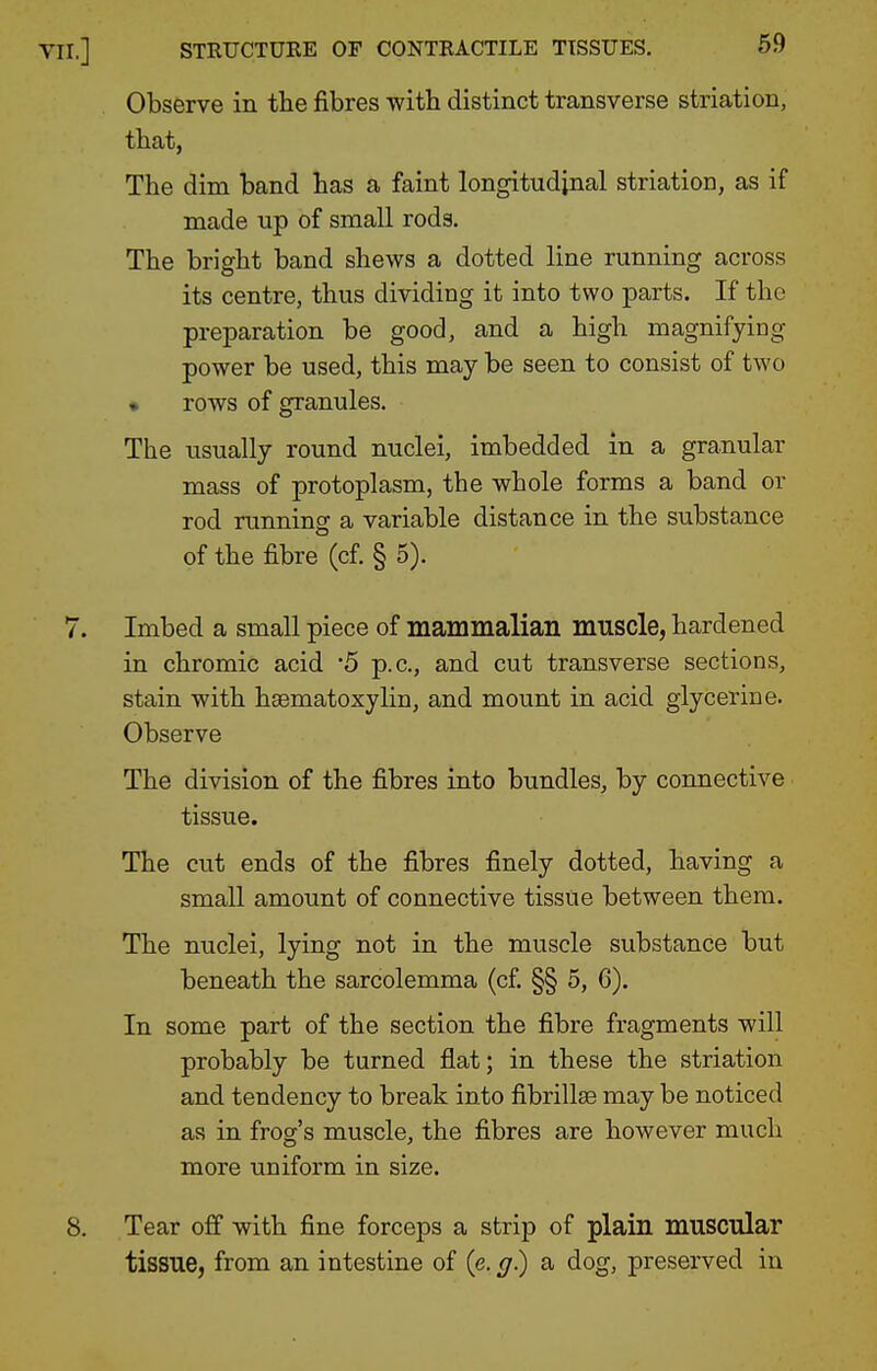 Observe in the fibres with distinct transverse striation, that, The dim band has a faint longitudinal striation, as if made up of small rods. The bright band shews a dotted line running across its centre, thus dividing it into two parts. If the preparation be good, and a high magnifying power be used, this may be seen to consist of two • rows of granules. The usually round nuclei, imbedded in a granular mass of protoplasm, the whole forms a band or rod running a variable distance in the substance of the fibre (cf. § 5). Imbed a small piece of mammalian muscle, hardened in chromic acid 5 p.c, and cut transverse sections, stain with hsematoxylin, and mount in acid glycerine. Observe The division of the fibres into bundles, by connective tissue. The cut ends of the fibres finely dotted, having a small amount of connective tissue between them. The nuclei, lying not in the muscle substance but beneath the sarcolemma (c£ §§ 5, 6). In some part of the section the fibre fragments will probably be turned flat; in these the striation and tendency to break into fibrillae may be noticed as in frog's muscle, the fibres are however much more uniform in size. Tear off with fine forceps a strip of plain muscular tissue, from an intestine of (e. g) a dog, preserved in