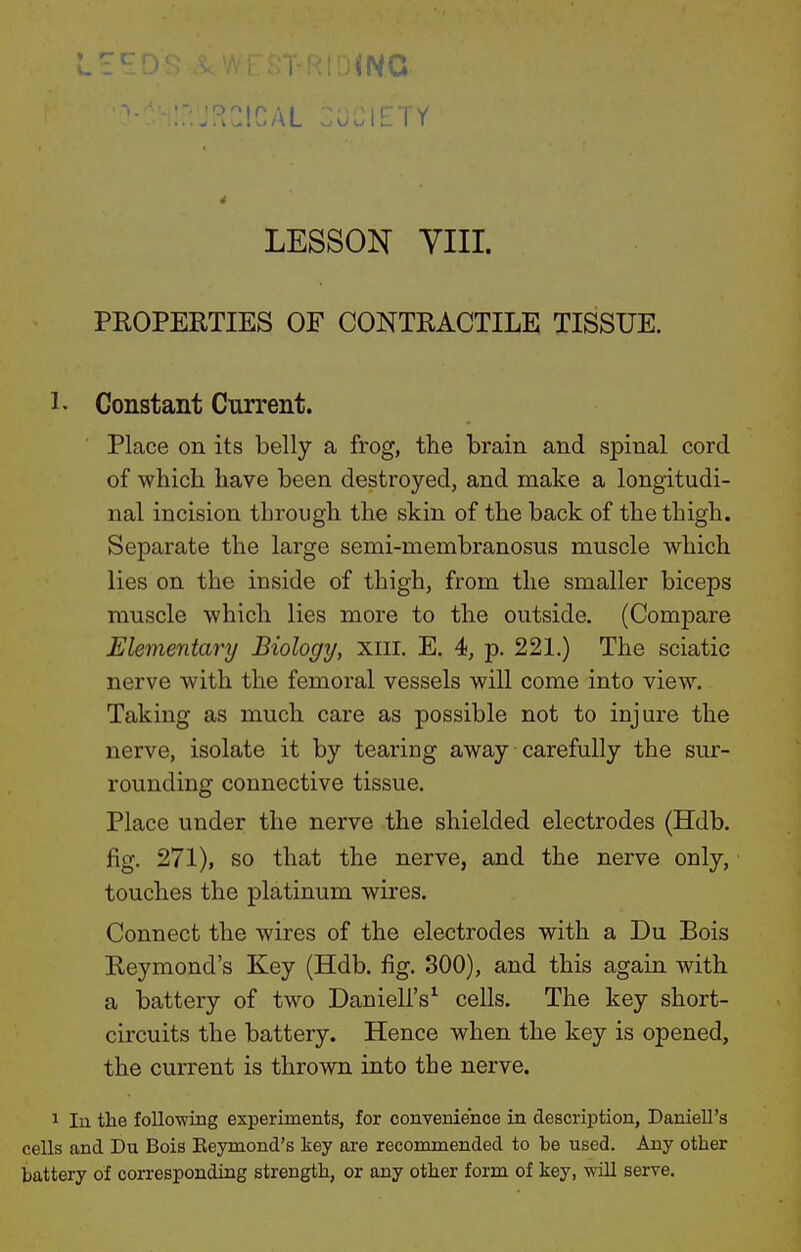 • T c r ^ .I 10 /\ L ^ o u IL I K' LESSON YIII. PROPERTIES OF CONTRACTILE TISSUE. 1- Constant Current. Place on its belly a frog, the brain and spinal cord of which have been destroyed, and make a longitudi- nal incision through the skin of the back of the thigh. Separate the large semi-membranosus muscle which lies on the inside of thigh, from the smaller biceps muscle which lies more to the outside. (Compare Elenmitary Biology, xiii. E. 4, p. 221.) The sciatic nerve with the femoral vessels will come into view. Taking as much care as possible not to injure the nerve, isolate it by tearing away carefully the sur- rounding connective tissue. Place under the nerve the shielded electrodes (Hdb. fig, 271), so that the nerve, and the nerve only, touches the platinum wires. Connect the wires of the electrodes with a Du Bois Reymond's Key (Hdb. fig. 300), and this again with a battery of two Danieli's^ cells. The key short- circuits the battery. Hence when the key is opened, the current is thrown into the nerve. 1 In the following experiments, for convenience in description, DanieU's cells and Du Bois Eeymond's key are recommended to be used. Any other battery of corresponding strength, or any other form of key, -will serve.