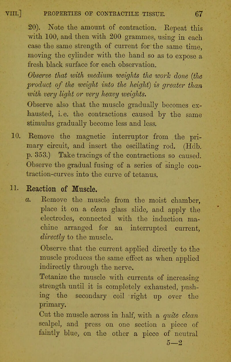 20). Note the amount of contraction. Eepeat this with 100, and then with 200 grammes, using in each case the same strength of current for the same time, moving the cylinder with the hand so as to expose a fresh black surface for each observation. Observe that with medium weights the work done {the product of the weight into the height) is greater than with very light or very heavy weights. Observe also that the muscle gradually becomes ex- hausted, i.e. the contractions caused by the same stimulus gradually become less and less. 10. Remove the magnetic interrupter from the pri- mary circuit, and insert the oscillating rod. (Hdb. p. 353.) Take tracings of the contractions so caused. Observe the gradual fusing of a series of single con- traction-curves into the curve of tetanus. 11. Reaction of Muscle. a. Remove the muscle from the moist chamber, place it on a clean glass slide, and apply the electrodes, connected with the induction ma- chine arranged for an interrupted current, directly to the muscle. Observe that the current applied directly to the muscle produces the same effect as when applied indirectly through the nerve. Tetanize the muscle with currents of increasing strength until it is completely exhausted, push- ing the secondary coil right up over the primary. Cut the muscle across in half, with a qioite clean scalpel, and press on one section a piece of faintly blue, on the other a piece of neutral 5—2