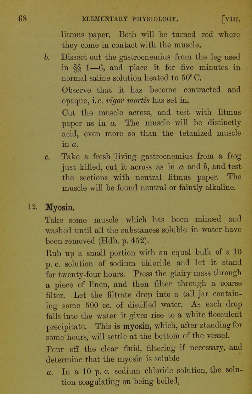 litmus paper. Both will be turned red where they come in contact with the muscle. h. Dissect out the gastrocnemius from the leg used in §§ 1—6, and place it for five minutes in normal saline solution heated to 50° C. Observe that it has become contracted and opaque, i. e. rigor mortis has set in. Cut the muscle across, and test with litmus paper as in a. The muscle will be distinctly acid, even more so than the tetanized muscle in a. c. Take a fresh [living gastrocnemius from a frog just killed, cut it across as in a and h, and test the sections with neutral litmus paper. The muscle will be found neutral or faintly alkaline. Myosin. Take some muscle which has been minced and washed until all the substances soluble in water have been removed (Hdb. p. 452). Kub up a small portion with an equal bulk of a 10 p. c. solution of sodium chloride and let it stand for twenty-four hours. Press the glairy mass through a piece of linen, and then filter through a coarse filter. Let the filtrate drop into a tall jar contain- ing- some 500 cc. of distilled water. As each drop falls into the water it gives rise to a white flocculent precipitate. This is myosin, which, after standing for some hours, will settle at the bottom of the vessel. Pour off the clear fluid, filtering if necessary, and determine that the myosin is soluble a. In a 10 p. c. sodium chloride solution, the solu- tion coagulating on being boiled,