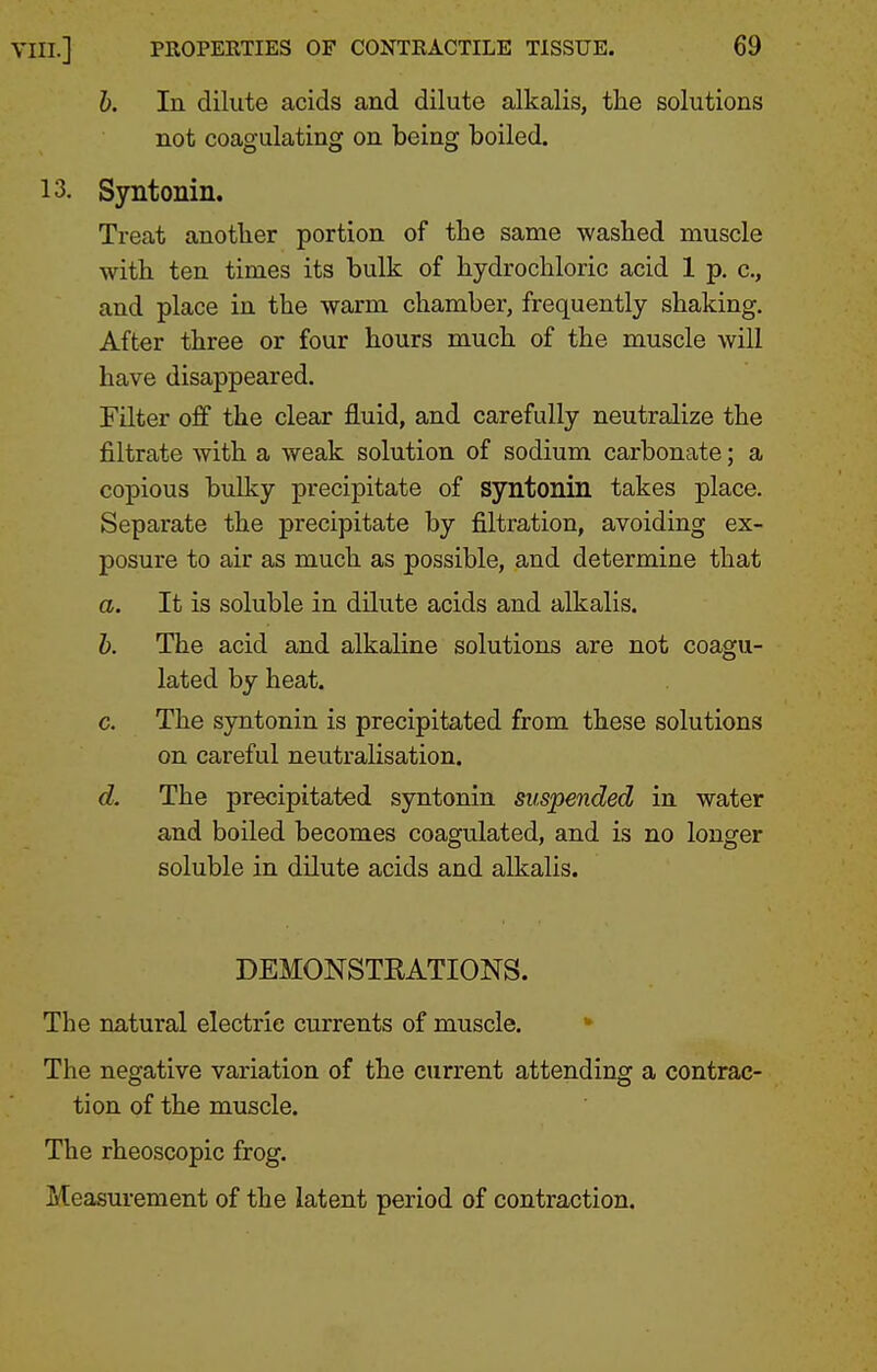 h. In dilute acids and dilute alkalis, the solutions not coagulating on being boiled. 13. Syntonin. Treat another portion of the same washed muscle with ten times its bulk of hydrochloric acid 1 p. c, and place in the warm chamber, frequently shaking. After three or four hours much of the muscle will have disappeared. Filter off the clear fluid, and carefully neutralize the filtrate with a weak solution of sodium carbonate; a copious bulky precipitate of syntonin takes place. Separate the precipitate by filtration, avoiding ex- posure to air as much as possible, and determine that a. It is soluble in dilute acids and alkalis. h. The acid and alkaline solutions are not coagu- lated by heat. c. The syntonin is precipitated from these solutions on careful neutralisation. d. The precipitated syntonin suspended in water and boiled becomes coagulated, and is no longer soluble in dilute acids and alkalis. DEMONSTRATIONS. The natural electric currents of muscle. *■ The negative variation of the current attending a contrac- tion of the muscle. The rheoscopic frog. Measurement of the latent period of contraction.