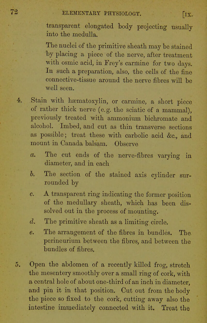 transparent elongated body projecting usually into the medulla. The nuclei of the primitive sheath may be stained by placing a piece of the nerve, after treatment with osmic acid, in Frey's carmine for two days. In such a preparation, also, the cells of the fine connective-tissue around the nerve fibres will be well seen. Stain with haematoxylin, or carmine, a short piece of rather thick nerve (e.g. the sciatic of a mammal), previously treated with ammonium bichromate and alcohol. Imbed, and cut as thin transverse sections as possible; treat these with carbolic acid &c., and mount in Canada balsam. Observe a. The cut ends of the nerve-fibres varying in diameter, and in each 6. The section of the stained axis cylinder sur- rounded by c. A transparent ring indicating the former position of the medullary sheath, which has been dis- solved out in the process of mounting. d. The primitive sheath as a limiting circle. e. The arrangement of the fibres in bundles. The perineurium between the fibres, and between the bundles of fibres. Open the abdomen of a recently killed frog, stretch the mesentery smoothly over a small ring of cork, with a central hole of about one-third of an inch in diameter, and pin it in that position. Cut out from the body the piece so fixed to the cork, cutting away also the intestine immediately connected with it. Treat the