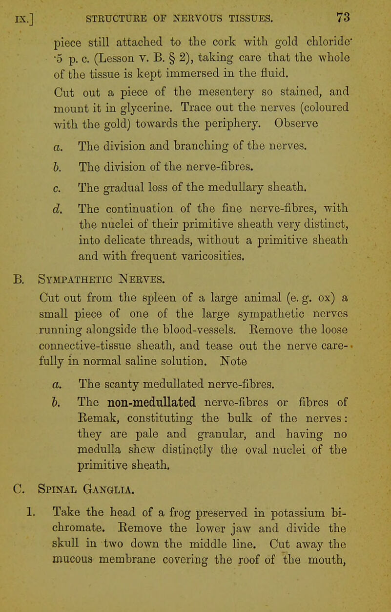 piece still attached to the cork with gold chloride' •5 p. c. (Lesson V. B, § 2), taking care that the whole of the tissue is kept immersed in the fluid. Cut out a piece of the mesentery so stained, and mount it in glycerine. Trace out the nerves (coloured with the gold) towards the periphery. Observe a. The division and branching of the nerves. b. The division of the nerve-fibres. c. The gradual loss of the medullary sheath. d. The continuation of the fine nerve-fibres, with the nuclei of their primitive sheath very distinct, into delicate threads, without a primitive sheath and with frequent varicosities. B. SYaiPATHETic Nerves. Cut out from the spleen of a large animal (e. g. ox) a small piece of one of the large sympathetic nerves running alongside the blood-vessels. Remove the loose connective-tissue sheath, and tease out the nerve care-- fully in normal saline solution. Note a. The scanty meduUated nerve-fibres. h. The non-medullated nerve-fibres or fibres of Bemak, constituting the bulk of the nerves: they are pale and granular, and having no medulla shew distinctly the oval nuclei of the primitive sheath. C. Spinal Ganglia. 1. Take the head of a frog preserved in potassium bi- chromate. Eemove the lower jaw and divide the skull in two down the middle line. Cut away the mucous membrane covering the roof of the mouth,