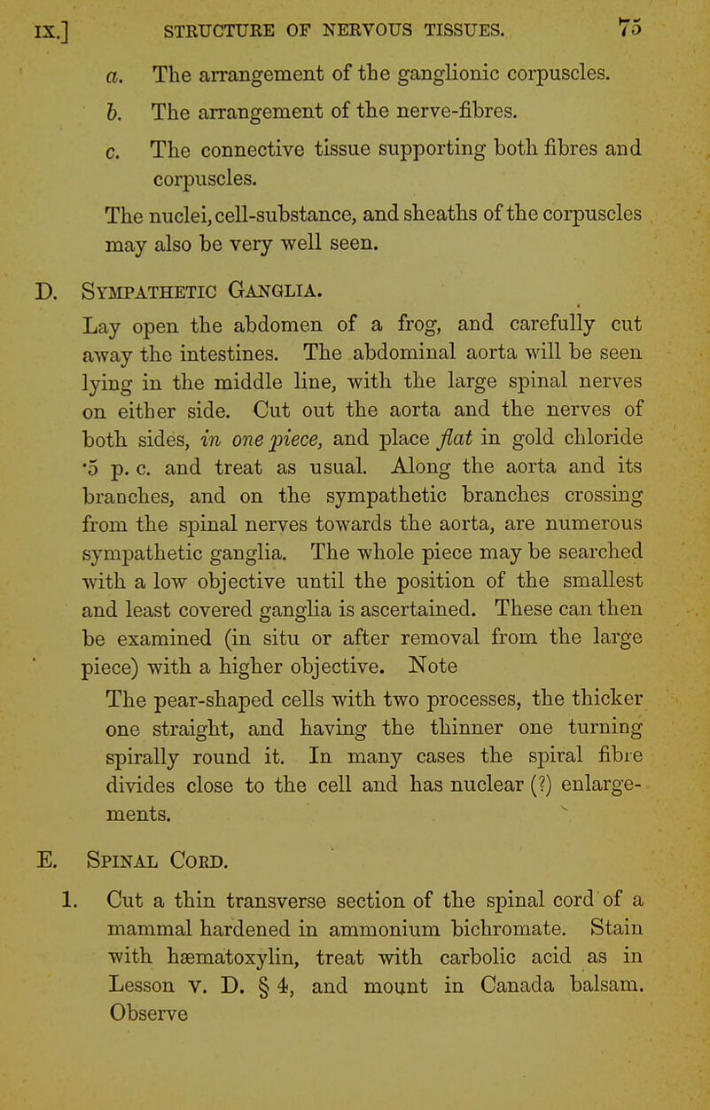 a. The arrangement of the ganglionic corpuscles. h. The arrangement of the nerve-fibres. c. The connective tissue supporting both fibres and corpuscles. The nuclei, cell-substance, and sheaths of the corpuscles may also be very well seen. D. Sysepathetic Ganglia. Lay open the abdomen of a frog, and carefully cut away the intestines. The abdominal aorta will be seen lying in the middle line, with the large spinal nerves on either side. Cut out the aorta and the nerves of both sides, in one ^iece, and place flat in gold chloride •5 p. c. and treat as usual. Along the aorta and its branches, and on the sympathetic branches crossing from the spinal nerves towards the aorta, are numerous sympathetic ganglia. The whole piece may be searched with a low objective until the position of the smallest and least covered ganglia is ascertained. These can then be examined (in situ or after removal from the large piece) with a higher objective. Note The pear-shaped cells with two processes, the thicker one straight, and having the thinner one turning spirally round it. In many cases the spiral fibre divides close to the cell and has nuclear (?) enlarge- ments. E. Spinal Cokd. 1. Cut a thin transverse section of the spinal cord of a mammal hardened in ammonium bichromate. Stain with haematoxylin, treat with carbolic acid as in Lesson v. D. § 4, and mount in Canada balsam. Observe