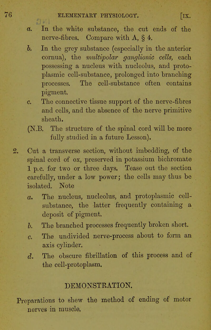 a. In tlie white substance, the cut ends of the nerve-fibres. Compare with A, § 4. 6. In the grey substance (especially in the anterior cornua), the multipolar ganglionic cells, each possessing a nucleus with nucleolus, and proto- plasmic cell-substance, prolonged into branching processes. The cell-substance often contains pigment. c. The connective tissue support of the nerve-fibres and cells, and the absence of the nerve primitive sheath. (N.B. The structure of the spinal cord will be more fully studied in a future Lesson). 2. Cut a transverse section, without imbedding, of the spinal cord of ox, preserved in potassium bichromate 1 p.c. for two or three days. Tease out the section carefully, under a low power; the cells may thus be isolated. Note a. The nucleus, nucleolus, and protoplasmic cell- substance, the latter frequently containing a deposit of pigment. h. The branched processes frequently broken short. C. The undivided nerve-process about to form an axis cylinder. d. The obscure fibrillation of this process and of the cell-protoplasm. DEMONSTRATION. Preparations to shew the method of ending of motor nerves in muscle.
