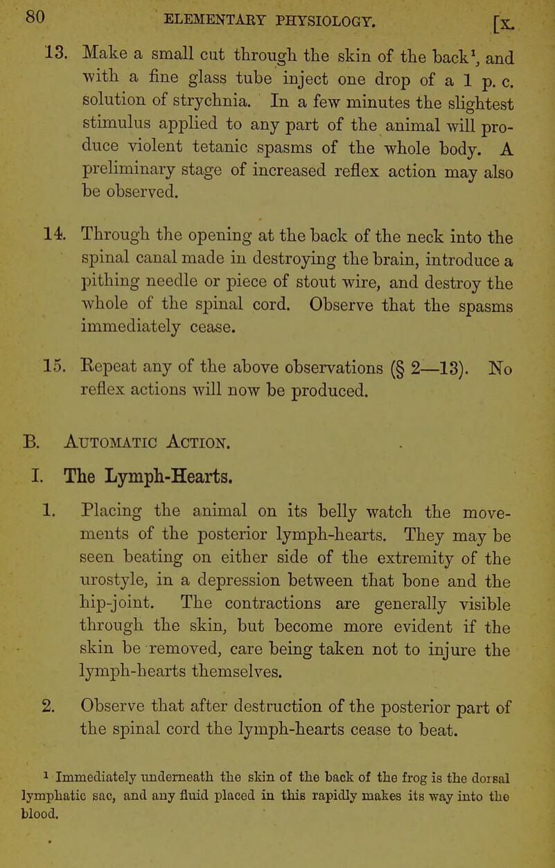 13. Make a small cut throiigli the skin of tke back\ and ■with a fine glass tube inject one drop of a 1 p. c. solution of strychnia. In a few minutes the slightest stimulus applied to any part of the animal will pro- duce violent tetanic spasms of the whole body. A preliminary stage of increased reflex action may also be observed. 14. Through the opening at the back of the neck into the spinal canal made in destroying the brain, introduce a pithing needle or piece of stout wire, and destroy the whole of the spinal cord. Observe that the spasms immediately cease. 15. Eepeat any of the above observations (§ 2—13). No reflex actions will now be produced. B. Automatic Action. I. The Lymph-Hearts. 1. Placing the animal on its belly watch the move- ments of the posterior lymph-hearts. They may be seen beating on either side of the extremity of the urostyle, in a depression between that bone and the hip-joint. The contractions are generally visible through the skin, but become more evident if the skin be removed, care being taken not to injure the lymph-hearts themselves. 2. Observe that after destruction of the posterior part of the spinal cord the lymph-hearts cease to beat. 1 Immediately underneatli tlie skin of the back of the frog is the dorsal lymphatic sac, and any fluid placed in this rapidly makes its way into the