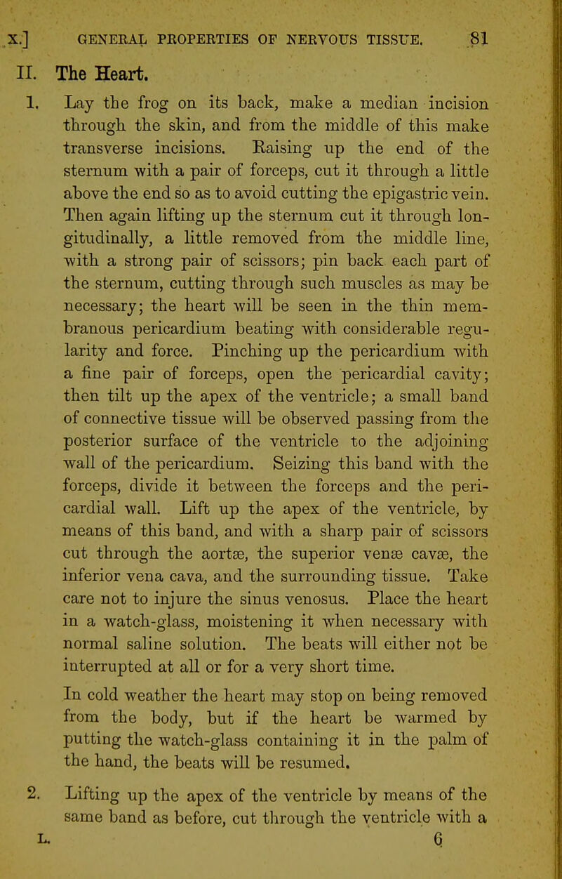 The Heart. Lay the frog on its back, make a median incision tlirough the skin, and from the middle of this make transverse incisions. Raising up the end of the sternum with a pair of forceps, cut it through a little above the end so as to avoid cutting the epigastric vein. Then again lifting up the sternum cut it through lon- gitudinally, a little removed from the middle line, with a strong pair of scissors; pin back each part of the sternum, cutting through such muscles as may be necessary; the heart will be seen in the thin mem- branous pericardium beating with considerable regu- larity and force. Pinching up the pericardium with a fine pair of forceps, open the pericardial cavity; then tilt up the apex of the ventricle; a small band of connective tissue will be observed passing from the posterior surface of the ventricle to the adjoining wall of the pericardium. Seizing this band with the forceps, divide it between the forceps and the peri- cardial wall. Lift up the apex of the ventricle, by means of this band, and with a sharp pair of scissors cut through the aortse, the superior vense cavee, the inferior vena cava, and the surrounding tissue. Take care not to injure the sinus venosus. Place the heart in a watch-glass, moistening it when necessary with normal saline solution. The beats will either not be interrupted at all or for a very short time. In cold weather the heart may stop on being removed from the body, but if the heart be warmed by putting the watch-glass containing it in the palm of the hand, the beats will be resumed. Lifting up the apex of the ventricle by means of the same band as before, cut through the ventricle with a