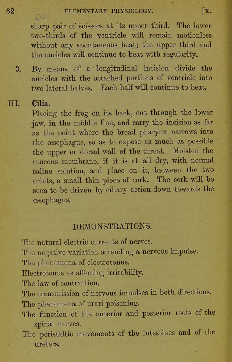 sharp pair of scissors at its upper third. The lower two-thirds of the ventricle will remain motionless without any spontaneous beat; the upper third and the auricles will continue to beat with regularity. 3. By means of a longitudinal incision divide the auricles with the attached portions of ventricle into two lateral halves. Each half will continue to beat. III. Cilia. Placing the frog on its back, cut through the lower jaw, in the middle line, and carry the incision as far as the point where the broad pharynx narrows into the oesophagus, so as to expose as much as possible the upper or dorsal wall of the throat. Moisten the mucous membrane, if it is at all dry, with normal saline solution, and place on it, between the two orbits, a small thin piece of cork. The cork will be seen to be driven by ciliary action down towards the oesophagus. DEMONSTRATIONS. The natural electric currents of nerves. The negative variation attending a nervous impulse. The phenomena of electrotonus. Electrotonus as affecting irritability. The law of contraction. The transmission of nervous impulses in both directions. The phenomena of urari poisoning. The function of the anterior and posterior roots of the spinal nerves. The peristaltic movements of the intestines and of the ureters.