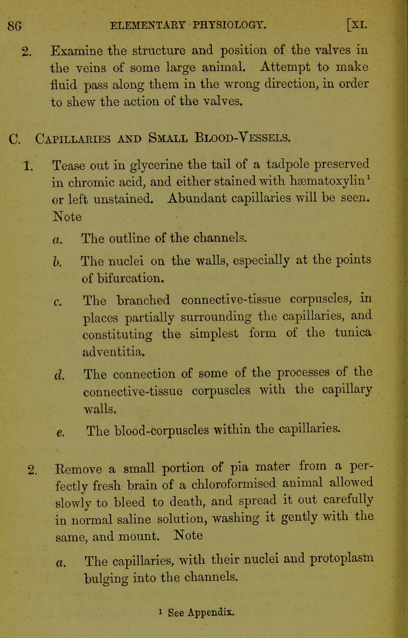 2. Examine the structure and position of the valves in the veins of some large animal. Attempt to make fluid pass along them in the wrong direction, in order to shew the action of the valves. Capillaeies and Small Blood-Vessels. 1. Tease out in glycerine the tail of a tadpole preserved in chromic acid, and either stained with hgematoxylin^ or left unstained. Abundant capillaries will be seen. Note a. The outline of the channels. h. The nuclei on the walls, especially at the points of bifurcation. c. The branched connective-tissue corpuscles, in places partially surrounding the capillaries, and constituting the simplest form of the tunica adventitia. d. The connection of some of the processes of the connective-tissue corpuscles with the capillary walls. e. The blood-corpuscles within the capillaries. 2. Remove a small portion of pia mater from a per- fectly fresh brain of a chloroformised animal allowed slowly to bleed to death, and spread it out carefully iu normal saline solution, washing it gently with the same, and mount. Note a. The capillaries, with their nuclei and protoplasm bulging into the channels. J See Appendix.