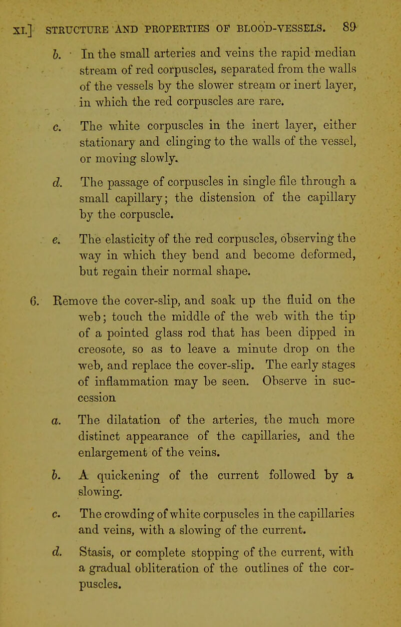 h. ■ In the small arteries and veins the rapid median stream of red corpuscles, separated from the walls of the vessels by the slower stream or inert layer, in which the red corpuscles are rare. c. The white corpuscles in the inert layer, either stationary and clinging to the walls of the vessel, or moving slowly. d. The passage of corpuscles in single file through a small capillary; the distension of the capillary by the corpuscle. e. The elasticity of the red corpuscles, observing the way in which they bend and become deformed, but regain their normal shape. Remove the cover-slip, and soak up the fluid on the web; touch the middle of the web with the tip of a pointed glass rod that has been dipped in creosote, so as to leave a minute drop on the web, and replace the cover-slip. The early stages of inflammation may be seen. Observe in suc- cession a. The dilatation of the arteries, the much more distinct appearance of the capillaries, and the enlargement of the veins. h. A quickening of the current followed by a slowing. c. The crowding of white corpuscles in the capillaries and veins, with a slowing of the current. d. Stasis, or complete stopping of the current, with a gradual obliteration of the outlines of the cor- puscles.