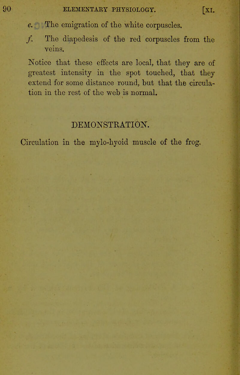 e. The emigration of the white corpuscles. /. The diapedesis of the red corpuscles from the veins. Notice that these effects are local, that they are of greatest intensity in the spot touched, that they extend for some distance round, but that the circula- tion in the rest of the web is normal. DEMONSTRATlbK. Circulation in the mylo-hyoid muscle of the frog.