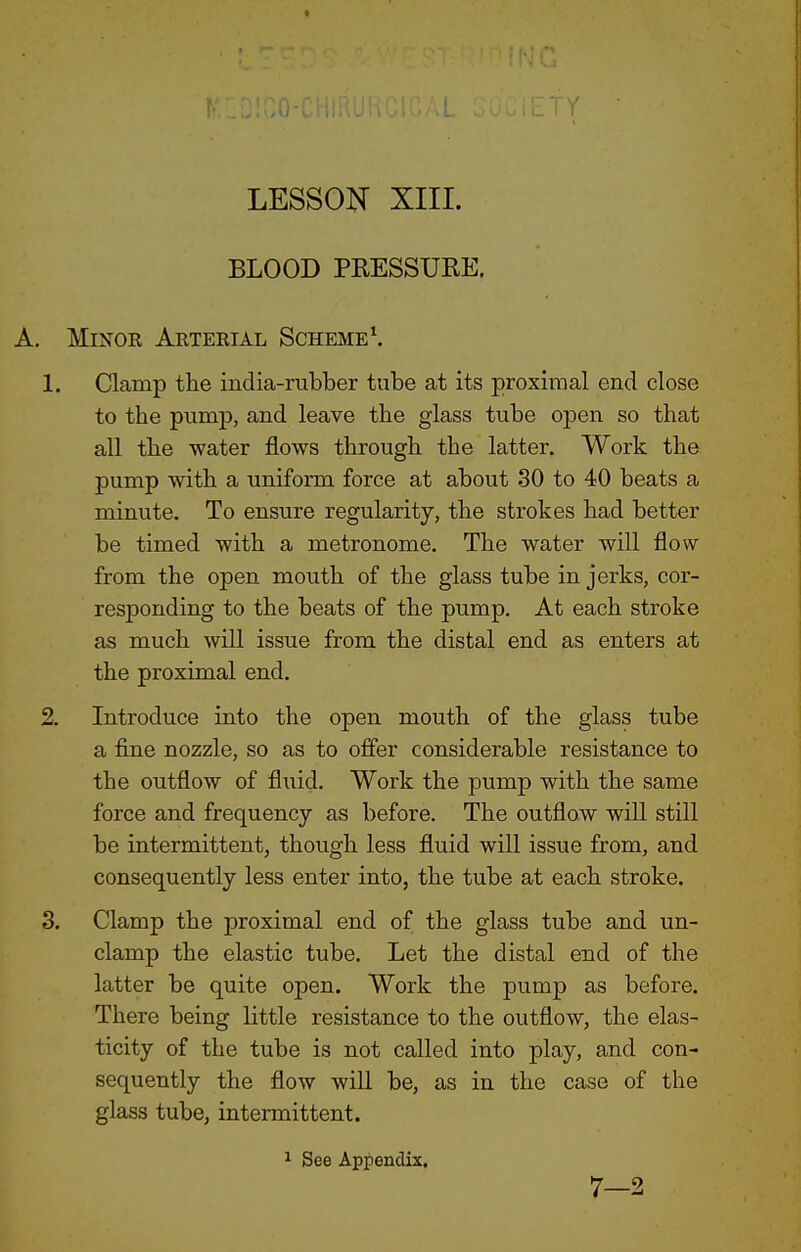 LESSON XIII. BLOOD PRESSURE. , Minor Arterial Scheme \ 1. Clamp the india-rubber tube at its proximal end close to the pump, and leave the glass tube open so that all the water flows through the latter. Work the pump with a uniform force at about 30 to 40 beats a minute. To ensure regularity, the strokes had better be timed with a metronome. The water will flow from the open mouth of the glass tube in jerks, cor- responding to the beats of the pump. At each stroke as much will issue from the distal end as enters at the proximal end. 2. Introduce into the open mouth of the glass tube a fine nozzle, so as to offer considerable resistance to the outflow of fluid. Work the pump with the same force and frequency as before. The outflow will still be intermittent, though less fluid will issue from, and consequently less enter into, the tube at each stroke. 3. Clamp the proximal end of the glass tube and un- clamp the elastic tube. Let the distal end of the latter be quite open. Work the pump as before. There being little resistance to the outflow, the elas- ticity of the tube is not called into play, and con- sequently the flow will be, as in the case of the glass tube, intermittent. 1 See Appendix, 7-2