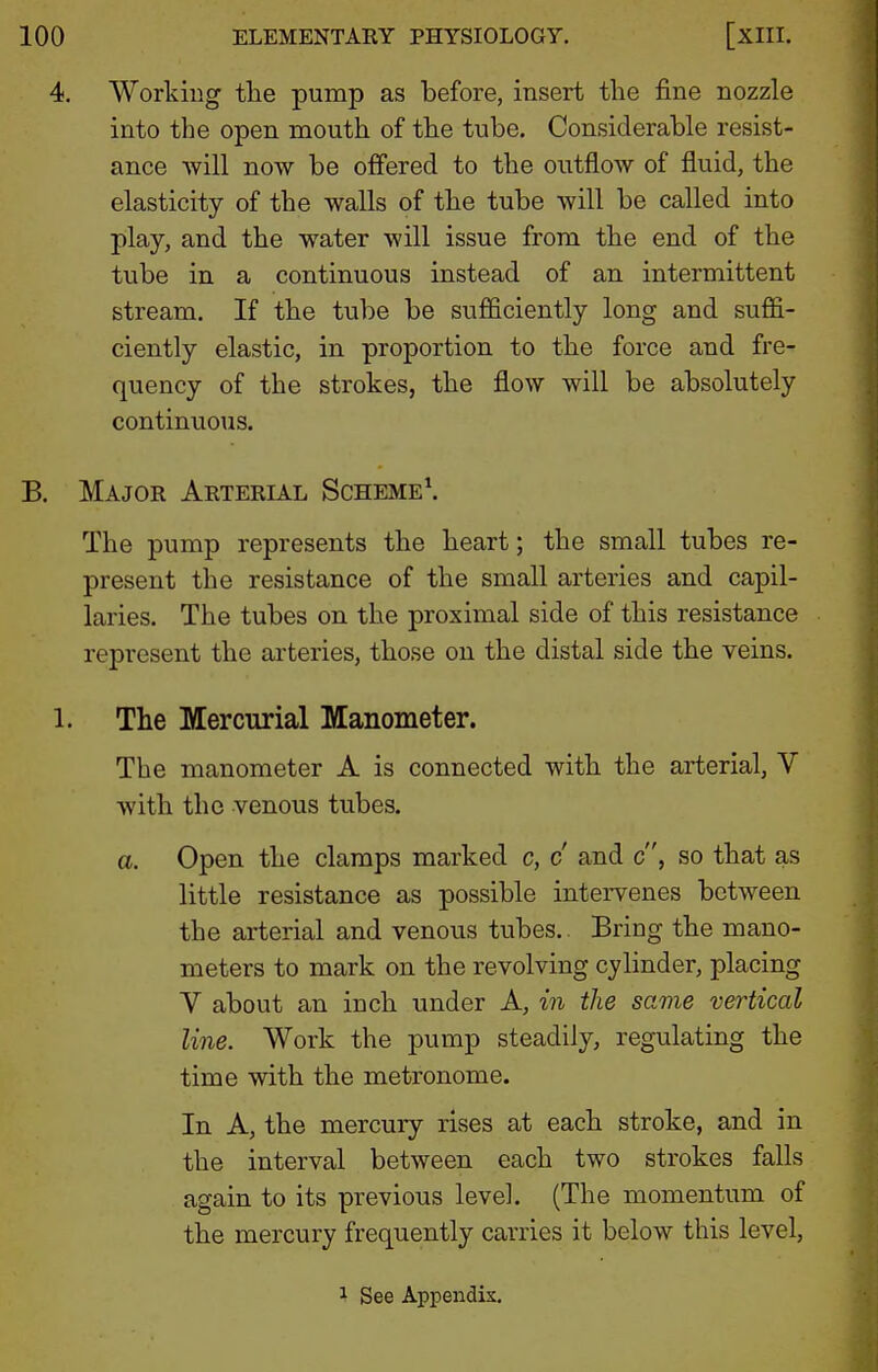 4. Working the pump as before, insert the fine nozzle into the open mouth of the tube. Considerable resist- ance will now be offered to the outflow of fluid, the elasticity of the walls of the tube will be called into play, and the w^ater will issue from the end of the tube in a continuous instead of an intermittent stream. If the tube be sufficiently long and suffi- ciently elastic, in proportion to the force and fre- quency of the strokes, the flow will be absolutely continuous. B. Major Arterl^l Scheme\ The pump represents the heart; the small tubes re- present the resistance of the small arteries and capil- laries. The tubes on the proximal side of this resistance represent the arteries, those on the distal side the veins. 1. The Mercurial Manometer. The manometer A is connected with the arterial, V with the venous tubes. a. Open the clamps marked c, c and c, so that as little resistance as possible intervenes between the arterial and venous tubes. Bring the mano- meters to mark on the revolving cylinder, placing V about an inch under A, in the same vertical line. Work the pump steadily, regulating the time with the metronome. In A, the mercury rises at each stroke, and in the interval between each two strokes falls again to its previous level. (The momentum of the mercury frequently carries it below this level, 1 See Appendix,